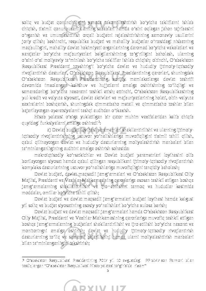 soliq va budjet qonunchiligini yanada takomillashtirish bo’yicha takliflarni ishlab chiqish, tizimli qonunbuzarliklarning sabablari hamda o’zini oqlagan jahon tajribasini o’rganish va umumlashtirish orqali budjetni rejalashtirishning zamonaviy usullarini joriy qilish; beshinchi, respublika budjeti va mahalliy budjetlar o’rtasidagi nisbatning maqbulligini, mahalliy davlat hokimiyati organlarining daromad bo’yicha vakolatlari va xarajatlar bo’yicha majburiyatlari belgilanishining to’g’riligini baholash, ularning o’zini-o’zi moliyaviy ta’minlash bo’yicha takliflar ishlab chiqish; oltinchi, O’zbekiston Respublikasi Prezidenti topshirig’i bo’yicha davlat va hududiy ijtimoiy-iqtisodiy rivojlantirish dasturlari, O’zbekiston Respublikasi Prezidentining qarorlari, shuningdek O’zbekiston Respublikasi Prezidentining xorijiy mamlakatlarga davlat tashrifi davomida imzolangan kelishuv va hujjatlarni amalga oshirishning to’liqligi va samaradorligi bo’yicha nazoratni tashkil etish; ettinchi, O’zbekiston Respublikasining pul-kredit va valyuta siyosati, davlat aktivlari va majburiyatlarining holati, oltin-valyuta zaxiralarini boshqarish, shuningdek qimmatbaho metall va qimmatbaho toshlar bilan bajarilayotgan operatsiyalarni tashqi auditdan o’tkazish. Hisob palatasi o’ziga yuklatilgan bir qator muhim vazifalaridan kelib chiqib quyidagi funksiyalarni amalga oshiradi 2 : a) Davlat budjeti loyihasi parametrlari shakllantirilishi va ularning ijtimoiy- iqtisodiy rivojlantirishning ustuvor yo’nalishlariga muvofiqligini tizimli tahlil qilish, qabul qilinayotgan davlat va hududiy dasturlarning moliyalashtirish manbalari bilan ta’minlanganligining auditini amalga oshirish sohasida: makroiqtisodiy ko’rsatkichlar va Davlat budjeti parametrlari loyihasini olib borilayotgan siyosat hamda qabul qilingan respublikani ijtimoiy-iqtisodiy rivojlantirish kompleks dasturlarining ustuvor yo’nalishlariga muvofiqligini tanqidiy baholash; Davlat budjeti, davlat maqsadli jamg’armalari va O’zbekiston Respublikasi Oliy Majlisi, Prezidenti va Vazirlar Mahkamasining qarorlariga asosan tashkil etilgan boshqa jamg’armalarning shakllantirilishi va ijro etilishini tarmoq va hududlar kesimida moddalar, omillar bo’yicha tahlil qilish; Davlat budjeti va davlat maqsadli jamg’armalari budjeti loyihasi hamda kelgusi yil soliq va budjet siyosatining asosiy yo’nalishlari bo’yicha xulosa berish; Davlat budjeti va davlat maqsadli jamg’armalari hamda O’zbekiston Respublikasi Oliy Majlisi, Prezidenti va Vazirlar Mahkamasining qarorlariga muvofiq tashkil etilgan boshqa jamg’armalarning budjetlari shakllantirilishi va ijro etilishi bo’yicha nazorat va monitoringni amalga oshirish; davlat va hududiy ijtimoiy-iqtisodiy rivojlantirish dasturlarning to’liq va samarali bajarilishini hamda ularni moliyalashtirish manbalari bilan ta’minlanganligini tekshirish; 2 O‘zbekiston Respublikasi Prezidentining 2017 yil 10 avgustdagi PF-5147-son Farmoni bilan tasdiqlangan “O‘zbekiston Respublikasi Hisob palatasi to‘g‘risida nizom” 5 