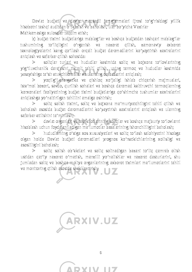 Davlat budjeti va davlat maqsadli jamg’armalari ijrosi to’g’risidagi yillik hisobotni tashqi auditdan o’tkazish va baholash, ular bo’yicha Vazirlar Mahkamasiga xulosalar taqdim etish; b) budjet tizimi budjetlariga mablag’lar va boshqa budjetdan tashqari mablag’lar tushumining to’liqligini o’rganish va nazorat qilish, zamonaviy axborot texnologiyalarini keng qo’llash orqali budjet daromadlarini ko’paytirish zaxiralarini aniqlash va safarbar qilish sohasida:  soliqlar turlari va hududlar kesimida soliq va bojxona to’lovlarining yig’iluvchanlik darajasini tizimli tahlil qilish, uning tarmoq va hududlar kesimida pasayishiga ta’sir etuvchi omillar va ularning oqibatlarini aniqlash;  yoqilg’i-energetika va qishloq xo’jaligi ishlab chiqarish majmualari, iste’mol bozori, savdo, qurilish sohalari va boshqa daromad keltiruvchi tarmoqlarning korxonalari faoliyatining budjet tizimi budjetlariga qo’shimcha tushumlar zaxiralarini aniqlashga yo’naltirilgan tahlilini amalga oshirish;  soliq solish tizimi, soliq va bojxona ma’muriyatchiligini tahlil qilish va baholash asosida budjet daromadlarini ko’paytirish zaxiralarini aniqlash va ularning safarbar etilishini ta’minlash;  davlat organlari va tashkilotlarining soliqlar va boshqa majburiy to’lovlarni hisoblash uchun foydalaniladigan ma’lumotlar bazalarining ishonchliligini baholash;  hududlarning o’ziga xos xususiyatlari va soliq to’lash salohiyatini hisobga olgan holda Davlat budjeti daromadlari prognoz ko’rsatkichlarining xolisligi va asosliligini baholash;  soliq solish ob’ektlari va soliq solinadigan bazani to’liq qamrab olish ustidan qat’iy nazorat o’rnatish, manzilli yo’nalishlar va nazorat dasturlarini, shu jumladan soliq va boshqa moliya organlarining axborot tizimlari ma’lumotlarini tahlil va monitoring qilish asosida shakllantirish; 6 