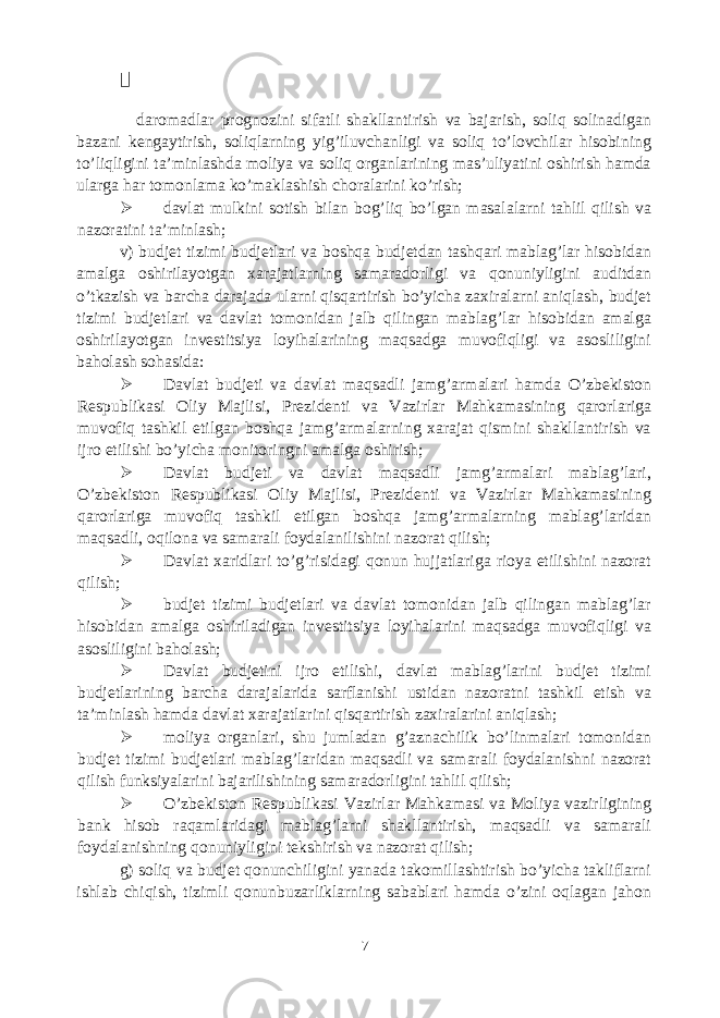  daromadlar prognozini sifatli shakllantirish va bajarish, soliq solinadigan bazani kengaytirish, soliqlarning yig’iluvchanligi va soliq to’lovchilar hisobining to’liqligini ta’minlashda moliya va soliq organlarining mas’uliyatini oshirish hamda ularga har tomonlama ko’maklashish choralarini ko’rish;  davlat mulkini sotish bilan bog’liq bo’lgan masalalarni tahlil qilish va nazoratini ta’minlash; v) budjet tizimi budjetlari va boshqa budjetdan tashqari mablag’lar hisobidan amalga oshirilayotgan xarajatlarning samaradorligi va qonuniyligini auditdan o’tkazish va barcha darajada ularni qisqartirish bo’yicha zaxiralarni aniqlash, budjet tizimi budjetlari va davlat tomonidan jalb qilingan mablag’lar hisobidan amalga oshirilayotgan investitsiya loyihalarining maqsadga muvofiqligi va asosliligini baholash sohasida:  Davlat budjeti va davlat maqsadli jamg’armalari hamda O’zbekiston Respublikasi Oliy Majlisi, Prezidenti va Vazirlar Mahkamasining qarorlariga muvofiq tashkil etilgan boshqa jamg’armalarning xarajat qismini shakllantirish va ijro etilishi bo’yicha monitoringni amalga oshirish;  Davlat budjeti va davlat maqsadli jamg’armalari mablag’lari, O’zbekiston Respublikasi Oliy Majlisi, Prezidenti va Vazirlar Mahkamasining qarorlariga muvofiq tashkil etilgan boshqa jamg’armalarning mablag’laridan maqsadli, oqilona va samarali foydalanilishini nazorat qilish;  Davlat xaridlari to’g’risidagi qonun hujjatlariga rioya etilishini nazorat qilish;  budjet tizimi budjetlari va davlat tomonidan jalb qilingan mablag’lar hisobidan amalga oshiriladigan investitsiya loyihalarini maqsadga muvofiqligi va asosliligini baholash;  Davlat budjetini ijro etilishi, davlat mablag’larini budjet tizimi budjetlarining barcha darajalarida sarflanishi ustidan nazoratni tashkil etish va ta’minlash hamda davlat xarajatlarini qisqartirish zaxiralarini aniqlash;  moliya organlari, shu jumladan g’aznachilik bo’linmalari tomonidan budjet tizimi budjetlari mablag’laridan maqsadli va samarali foydalanishni nazorat qilish funksiyalarini bajarilishining samaradorligini tahlil qilish;  O’zbekiston Respublikasi Vazirlar Mahkamasi va Moliya vazirligining bank hisob raqamlaridagi mablag’larni shakllantirish, maqsadli va samarali foydalanishning qonuniyligini tekshirish va nazorat qilish; g) soliq va budjet qonunchiligini yanada takomillashtirish bo’yicha takliflarni ishlab chiqish, tizimli qonunbuzarliklarning sabablari hamda o’zini oqlagan jahon 7 