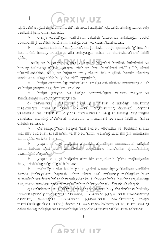  tajribasini o’rganish va umumlashtirish orqali budjetni rejalashtirishning zamonaviy usullarini joriy qilish sohasida:  o’ziga yuklatilgan vazifalarni bajarish jarayonida aniqlangan budjet qonunchiligi buzilish holatlarini hisobga olish va klassifikatsiyalash;  nazorat tadbirlari natijalarini, shu jumladan budjet qonunchiligi buzilish holatlarini, bunday holatlarga olib kelayotgan sabab va shart-sharoitlarni tahlil qilish; soliq va bojxona to’g’risidagi qonun hujjatlari buzilish holatlarini va bunday holatlarga olib kelayotgan sabab va shart-sharoitlarni tahlil qilish, ularni takomillashtirish, soliq va bojxona imtiyozlarini bekor qilish hamda ularning stavkalarini o’zgartirish bo’yicha taklif tayyorlash,  budjet qonunchiligi me’yorlarini amalga oshirilishini monitoring qilish va budjet jarayonidagi farqlarni aniqlash;  budjet jarayoni va budjet qonunchiligini xalqaro me’yor va standartlarga muvofiqligini o’rganish; d) respublika budjeti va mahalliy budjetlar o’rtasidagi nisbatning maqbulligini, mahalliy davlat hokimiyati organlarining daromad bo’yicha vakolatlari va xarajatlar bo’yicha majburiyatlari belgilanishining to’g’riligini baholash, ularning o’zini-o’zi moliyaviy ta’minlanishi bo’yicha takliflar ishlab chiqish sohasida:  Qoraqalpog’iston Respublikasi budjeti, viloyatlar va Toshkent shahar mahalliy budjetlari shakllanishi va ijro etilishini, ularning balansliligini muntazam tahlil qilish va tekshirish;  yuqori va quyi budjetlar o’rtasida o’rnatilgan umumdavlat soliqlari tushumlaridan ajratmalar normativlari, budjetlararo transfertlar ajratilishining asosliligini o’rganish;  yuqori va quyi budjetlar o’rtasida xarajatlar bo’yicha majburiyatlar belgilanishining to’g’riligini baholash;  mahalliy davlat hokimiyati organlari zimmasiga yuklatilgan vazifalar hamda funksiyalarni bajarish uchun ularni real moliyaviy mablag’lar bilan ta’minlash vazifasini hal etish zarurligidan kelib chiqqan holda, barcha darajalardagi budjetlar o’rtasidagi nisbatni maqbullashtirish bo’yicha takliflar ishlab chiqish; e) O’zbekiston Respublikasi Prezidenti topshirig’i bo’yicha davlat va hududiy ijtimoiy-iqtisodiy rivojlantirish dasturlari, O’zbekiston Respublikasi Prezidentining qarorlari, shuningdek O’zbekiston Respublikasi Prezidentining xorijiy mamlakatlarga davlat tashrifi davomida imzolangan kelishuv va hujjatlarni amalga oshirishning to’liqligi va samaradorligi bo’yicha nazoratni tashkil etish sohasida: 8 