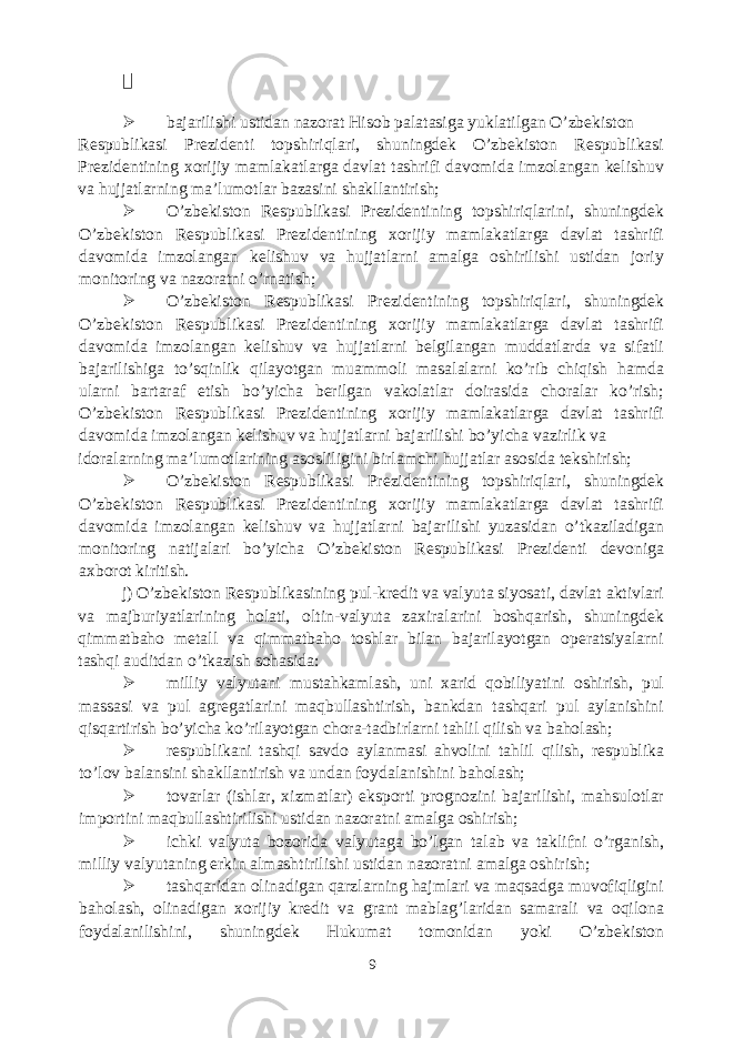   bajarilishi ustidan nazorat Hisob palatasiga yuklatilgan O’zbekiston Respublikasi Prezidenti topshiriqlari, shuningdek O’zbekiston Respublikasi Prezidentining xorijiy mamlakatlarga davlat tashrifi davomida imzolangan kelishuv va hujjatlarning ma’lumotlar bazasini shakllantirish;  O’zbekiston Respublikasi Prezidentining topshiriqlarini, shuningdek O’zbekiston Respublikasi Prezidentining xorijiy mamlakatlarga davlat tashrifi davomida imzolangan kelishuv va hujjatlarni amalga oshirilishi ustidan joriy monitoring va nazoratni o’rnatish;  O’zbekiston Respublikasi Prezidentining topshiriqlari, shuningdek O’zbekiston Respublikasi Prezidentining xorijiy mamlakatlarga davlat tashrifi davomida imzolangan kelishuv va hujjatlarni belgilangan muddatlarda va sifatli bajarilishiga to’sqinlik qilayotgan muammoli masalalarni ko’rib chiqish hamda ularni bartaraf etish bo’yicha berilgan vakolatlar doirasida choralar ko’rish; O’zbekiston Respublikasi Prezidentining xorijiy mamlakatlarga davlat tashrifi davomida imzolangan kelishuv va hujjatlarni bajarilishi bo’yicha vazirlik va idoralarning ma’lumotlarining asosliligini birlamchi hujjatlar asosida tekshirish;  O’zbekiston Respublikasi Prezidentining topshiriqlari, shuningdek O’zbekiston Respublikasi Prezidentining xorijiy mamlakatlarga davlat tashrifi davomida imzolangan kelishuv va hujjatlarni bajarilishi yuzasidan o’tkaziladigan monitoring natijalari bo’yicha O’zbekiston Respublikasi Prezidenti devoniga axborot kiritish. j) O’zbekiston Respublikasining pul-kredit va valyuta siyosati, davlat aktivlari va majburiyatlarining holati, oltin-valyuta zaxiralarini boshqarish, shuningdek qimmatbaho metall va qimmatbaho toshlar bilan bajarilayotgan operatsiyalarni tashqi auditdan o’tkazish sohasida:  milliy valyutani mustahkamlash, uni xarid qobiliyatini oshirish, pul massasi va pul agregatlarini maqbullashtirish, bankdan tashqari pul aylanishini qisqartirish bo’yicha ko’rilayotgan chora-tadbirlarni tahlil qilish va baholash;  respublikani tashqi savdo aylanmasi ahvolini tahlil qilish, respublika to’lov balansini shakllantirish va undan foydalanishini baholash;  tovarlar (ishlar, xizmatlar) eksporti prognozini bajarilishi, mahsulotlar importini maqbullashtirilishi ustidan nazoratni amalga oshirish;  ichki valyuta bozorida valyutaga bo’lgan talab va taklifni o’rganish, milliy valyutaning erkin almashtirilishi ustidan nazoratni amalga oshirish;  tashqaridan olinadigan qarzlarning hajmlari va maqsadga muvofiqligini baholash, olinadigan xorijiy kredit va grant mablag’laridan samarali va oqilona foydalanilishini, shuningdek Hukumat tomonidan yoki O’zbekiston 9 