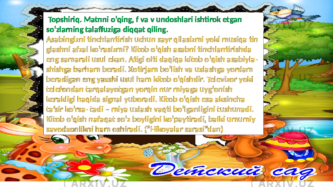  Topshiriq. Matnni o‘qing, f va v undoshlari ishtirok etgan so‘zlarning talaffuziga diqqat qiling. Asabingizni tinchlantirish uchun sayr qilasizmi yoki musiqa tin glashni afzal ko‘rasizmi? Kitob o‘qish asabni tinchlantirishda eng samarali usul ekan. Atigi olti daqiqa kitob o‘qish asabiyla- shishga barham beradi. Xotirjam bo‘lish va uxlashga yordam beradigan eng yaxshi usul ham kitob o‘qishdir. Televizor yoki telefondan tarqalayotgan yorqin nur miyaga uyg‘onish kerakligi haqida signal yuboradi. Kitob o‘qish esa aksincha ta’sir ko‘rsa- tadi – miya uxlash vaqti bo‘lganligini tushunadi. Kitob o‘qish nafaqat so‘z boyligini ko‘paytiradi, balki umumiy savodxonlikni ham oshiradi. (“Hikoyalar sarasi”dan) 