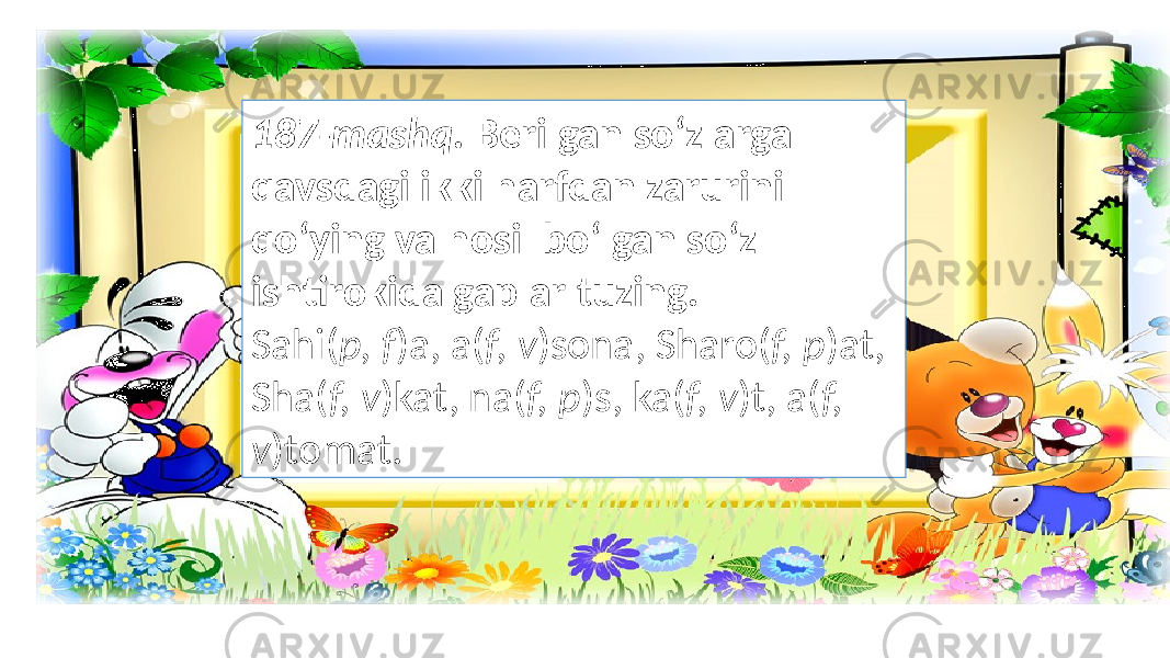 187-mashq. Berilgan so‘zlarga qavsdagi ikki harfdan zarurini qo‘ying va hosil bo‘lgan so‘z ishtirokida gaplar tuzing. Sahi( p, f )a, a( f, v )sona, Sharo( f, p )at, Sha( f, v )kat, na( f, p )s, ka( f, v )t, a( f, v )tomat. 