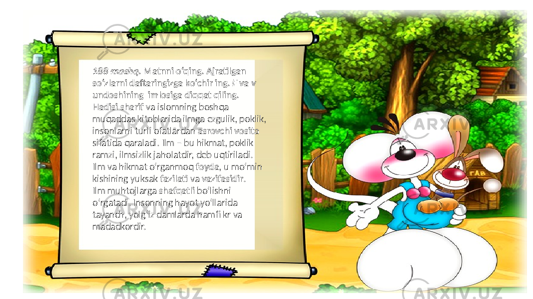 188-mashq. Matnni o‘qing. Ajratilgan so‘zlarni daftaringizga ko‘chir ing. F va v undoshining imlosiga diqqat qiling. Hadisi sharif va islomning boshqa muqaddas kitoblarida ilmga ezgulik, poklik, insonlarni turli ofatlardan asrovchi vosita sifatida qaraladi. Ilm – bu hikmat, poklik ramzi, ilmsizlik jaholatdir, deb uqtiriladi. Ilm va hikmat o‘rganmoq foyda , u mo‘min kishining yuksak fazilati va vazifasidir . Ilm muhtojlarga shafqatli bo‘lishni o‘rgatadi. Insonning hayot yo‘llarida tayanch, yolg‘iz damlarda hamfi kr va madadkordir. 