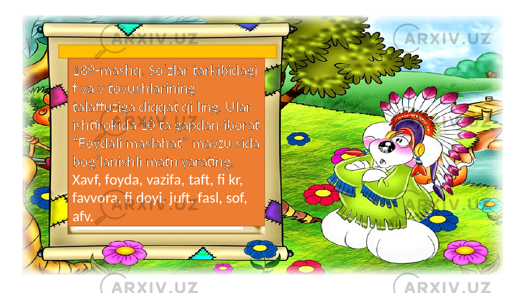 189-mashq. So‘zlar tarkibidagi f va v tovushlarining talaffuziga diqqat qi ling. Ular ishtirokida 10 ta gapdan iborat “Foydali maslahat” mavzu sida bog‘lanishli matn yarating. Xavf, foyda, vazifa, taft, fi kr, favvora, fi doyi, juft, fasl, sof, afv. 