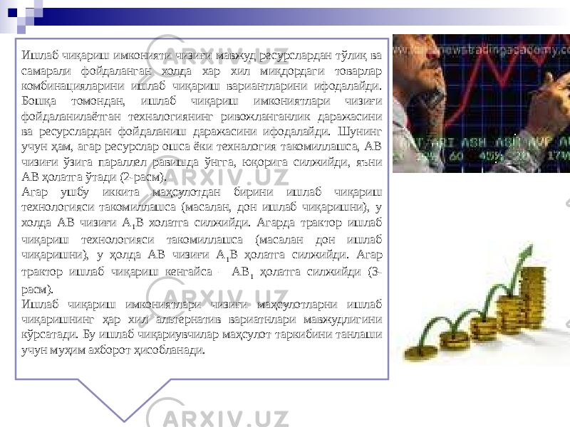 Ишлаб чиқариш имконияти чизиғи мавжуд ресурслардан тўлиқ ва самарали фойдаланган холда хар хил миқдордаги товарлар комбинацияларини ишлаб чиқариш вариантларини ифодалайди. Бошқа томондан, ишлаб чиқариш имкониятлари чизиғи фойдаланилаётган техналогиянинг ривожланганлик даражасини ва ресурслардан фойдаланиш даражасини ифодалайди. Шунинг учун ҳам, агар ресурслар ошса ёки техналогия такомиллашса, АВ чизиғи ўзига параллел равишда ўнгга, юқорига силжийди, яъни АВ ҳолатга ўтади (2-расм). Агар ушбу иккита маҳсулотдан бирини ишлаб чиқариш технологияси такомиллашса (масалан, дон ишлаб чиқаришни), у холда АВ чизиғи А 1 В холатга силжийди. Агарда трактор ишлаб чиқариш технологияси такомиллашса (масалан дон ишлаб чиқаришни), у ҳолда АВ чизиғи А 1 В ҳолатга силжийди. Агар трактор ишлаб чиқариш кенгайса – АВ 1 ҳолатга силжийди (3- расм). Ишлаб чиқариш имкониятлари чизиғи маҳсулотларни ишлаб чиқаришнинг ҳар хил альтернатив вариатнлари мавжудлигини кўрсатади. Бу ишлаб чиқариувчилар маҳсулот таркибини танлаши учун муҳим ахборот ҳисобланади. 