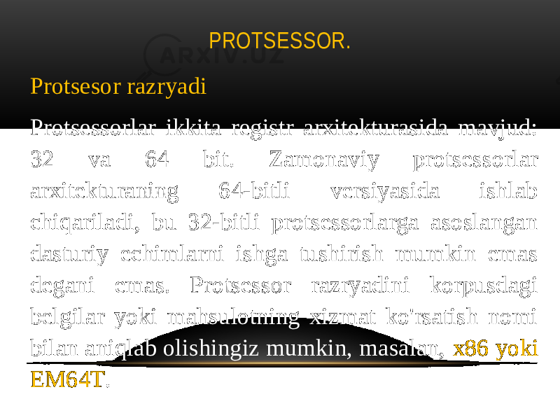 PROTSESSOR. Protsesor razryadi Protsessorlar ikkita registr arxitekturasida mavjud: 32 va 64 bit. Zamonaviy protsessorlar arxitekturaning 64-bitli versiyasida ishlab chiqariladi, bu 32-bitli protsessorlarga asoslangan dasturiy echimlarni ishga tushirish mumkin emas degani emas. Protsessor razryadini korpusdagi belgilar yoki mahsulotning xizmat ko&#39;rsatish nomi bilan aniqlab olishingiz mumkin, masalan, x86 yoki EM64T . 