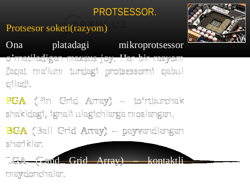 PROTSESSOR. Protsesor soketi(razyom) Ona platadagi mikroprotsessor o’rnatiladigan maxsus joy. Har bir razyom faqat ma&#39;lum turdagi protsessorni qabul qiladi. PGA (Pin Grid Array) – to’rtburchak shakldagi, ignali ulagichlarga moslangan. BGA (Ball Grid Array) – payvandlangan shariklar. LGA (Land Grid Array) – kontaktli maydonchalar. 