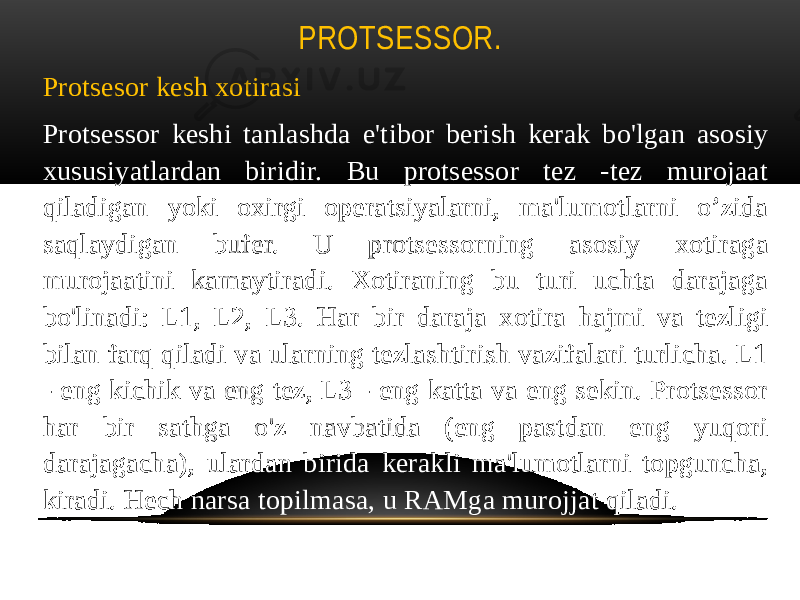 PROTSESSOR. Protsesor kesh xotirasi Protsessor keshi tanlashda e&#39;tibor berish kerak bo&#39;lgan asosiy xususiyatlardan biridir. Bu protsessor tez -tez murojaat qiladigan yoki oxirgi operatsiyalarni, ma&#39;lumotlarni o’zida saqlaydigan bufer. U protsessorning asosiy xotiraga murojaatini kamaytiradi. Xotiraning bu turi uchta darajaga bo&#39;linadi: L1, L2, L3. Har bir daraja xotira hajmi va tezligi bilan farq qiladi va ularning tezlashtirish vazifalari turlicha. L1 - eng kichik va eng tez, L3 - eng katta va eng sekin. Protsessor har bir sathga o&#39;z navbatida (eng pastdan eng yuqori darajagacha), ulardan birida kerakli ma&#39;lumotlarni topguncha, kiradi. Hech narsa topilmasa, u RAMga murojjat qiladi. 