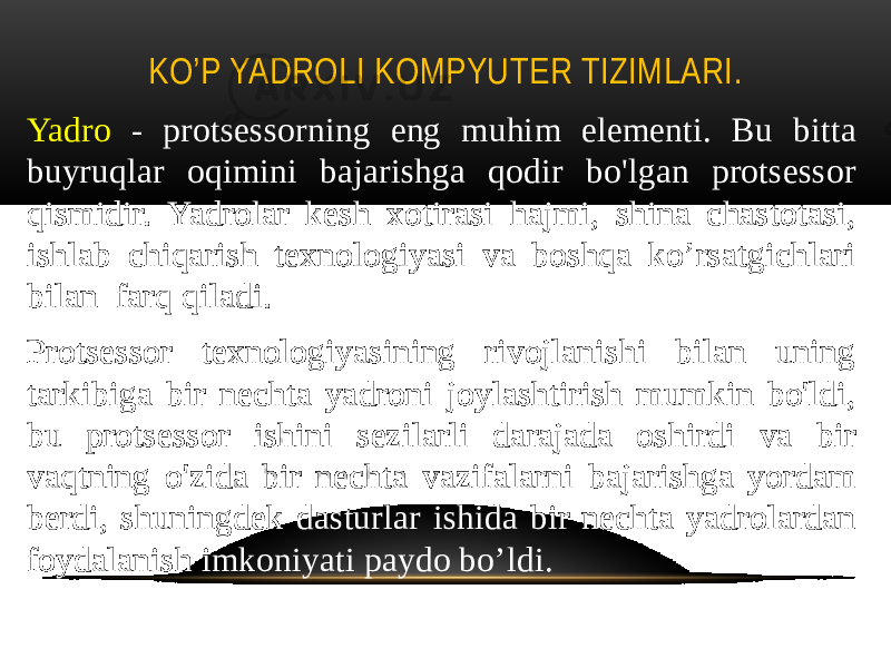 KO’P YADROLI KOMPYUTER TIZIMLARI. Yadro - protsessorning eng muhim elementi. Bu bitta buyruqlar oqimini bajarishga qodir bo&#39;lgan protsessor qismidir. Yadrolar kesh xotirasi hajmi, shina chastotasi, ishlab chiqarish texnologiyasi va boshqa ko’rsatgichlari bilan farq qiladi. Protsessor texnologiyasining rivojlanishi bilan uning tarkibiga bir nechta yadroni joylashtirish mumkin bo&#39;ldi, bu protsessor ishini sezilarli darajada oshirdi va bir vaqtning o&#39;zida bir nechta vazifalarni bajarishga yordam berdi, shuningdek dasturlar ishida bir nechta yadrolardan foydalanish imkoniyati paydo bo’ldi. 