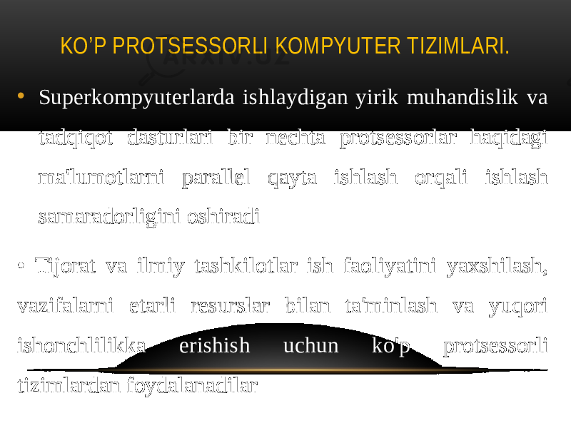 KO’P PROTSESSORLI KOMPYUTER TIZIMLARI. • Superkompyuterlarda ishlaydigan yirik muhandislik va tadqiqot dasturlari bir nechta protsessorlar haqidagi ma&#39;lumotlarni parallel qayta ishlash orqali ishlash samaradorligini oshiradi • Tijorat va ilmiy tashkilotlar ish faoliyatini yaxshilash, vazifalarni etarli resurslar bilan ta&#39;minlash va yuqori ishonchlilikka erishish uchun ko&#39;p protsessorli tizimlardan foydalanadilar 