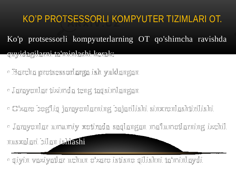 KO’P PROTSESSORLI KOMPYUTER TIZIMLARI ОТ. Ko&#39;p protsessorli kompyuterlarning OT qo&#39;shimcha ravishda quyidagilarni ta&#39;minlashi kerak: • Barcha protsessorlarga ish yuklangan • Jarayonlar tizimda teng taqsimlangan • O&#39;zaro bog&#39;liq jarayonlarning bajarilishi sinxronlashtirilishi • Jarayonlar umumiy xotirada saqlangan ma&#39;lumotlarning izchil nusxalari bilan ishlashi • qiyin vaziyatlar uchun o&#39;zaro istisno qilishni ta&#39;minlaydi 