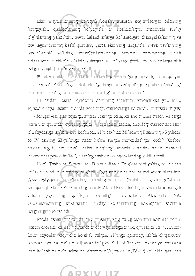 Ekin maydonlarining ko`payib borishi, xususan sug`oriladigan erlarning kengayishi, qishloqlarning ko`payishi, er hosildorligini orttiruvchi sun`iy o`g`itlarning yaratilishi, suvni baland erlarga ko`taradigan charxpalaklarning va suv tegirmonining kashf qilinishi, paxta ekinining tarqalishi, meva navlarining yaxshilanishi yo`lidagi muvaffaqiyatlarning hammasi zamonaning ishlab chiqaruvchi kuchlarini o`stirib yuborgan va uni yangi feodal munosabatlarga olib kelgan yangi ijtimoiy voqea bo`ldi. Bunday muhim sharoitda kushonlarning saltanatiga putur etib, inqirozga yuz tuta borishi bilan birga ichki ziddiyatlarga muvofiq diniy oqimlar o`rtasidagi munosabatlarning ham murakkablashmasligi mumkin emas edi. III asrdan boshlab quldorlik davrining shaharlari xarobalikka yuz tutib, iqtisodiy hayot asosan alohida vohalarga, qishloqlarga ko`chadi. Er aristokratiyasi — «deh,qon»lar qishloqlarga, ariqlar boshiga kelib, ko`shklar bino qiladi. VI asrga kelib ular qullardan qurolli yigitlar — chokarlar saqlab, atrofdagi qishloq aholisini o`z foydasiga ishlatib kun kechiradi. SHu taxlitda Milodning I asrining 25 yilidan to IV asrning 50-yillariga qadar hukm surgan markazlashgan kuchli Kushon davlati tugab, har qaysi shahar atrofidagi vohada alohida-alohida mustaqil hukmdorlar paydo bo`ladi, ularning boshida «dehqon»larning vakili turadi. Hozir Toshkent, Samarqand, Buxoro, Jizzah Farg`ona vodiysidagi va boshqa ko`plab shahdrlar atrofidagi sug`oriladigan erlarda baland-baland «oqtepalar» bor. Arxeologiyaga oid qazilmalar, bularning xdmmasi feodallarning xom g`ishtdan solingan feodal ko`shklarining xarobasidan iborat bo`lib, «dexqonlar» yapgab o`tgan joylarning qoldiqlari ekanligini ko`rsatadi. Akademik YA. G`.G`ulomovning kuzatishlari bunday ko`shklarning hozirgacha saqlanib kelganligini ko`rsatadi. Feodallashish jarayonida ichki urushlar, xalq qo`zg`olonlarini bostirish uchun keskin choralar ko`rish natijasida ancha vayronagarchilik, qirilishlar bo`lib, butun- butun rayonlar vaqtincha bo`shab qolgan. SHunga qaramay, ishlab chiqaruvchi kuchlar rivojida ma`lum siljishlar bo`lgan. SHu siljishlarni madaniyat soxasida ham ko`rish mumkin. Masalan, Xorazmda Tuproqqal`a (IV asr) ko`shkini qazishda 