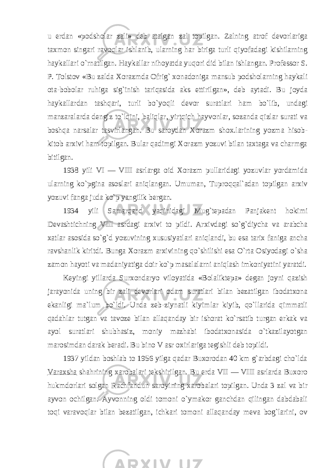 u erdan «podsholar zali» deb atalgan zal topilgan. Zalning atrof devorlariga taxmon singari ravoqlar ishlanib, ularning har biriga turli qiyofadagi kishilarning haykallari o`rnatilgan. Haykallar nihoyatda yuqori did bilan ishlangan. Professor S. P. Tolstov «Bu zalda Xorazmda Ofrig` xonadoniga mansub podsholarning haykali ota-bobolar ruhiga sig`inish tariqasida aks ettirilgan», deb aytadi. Bu joyda haykallardan tashqari, turli bo`yoqli devor suratlari ham bo`lib, undagi manzaralarda dengiz to`lqini, baliqlar, yirtqich hayvonlar, sozanda qizlar surati va boshqa narsalar tasvirlangan. Bu saroydan Xorazm shox.larining yozma hisob- kitob arxivi ham topilgan. Bular qadimgi Xorazm yozuvi bilan taxtaga va charmga bitilgan. 1938 yili VI — VIII asrlarga oid Xorazm pullaridagi yozuvlar yordamida ularning ko`pgina asoslari aniqlangan. Umuman, Tuproqqal`adan topilgan arxiv yozuvi fanga juda ko`p yangilik bergan. 1934 yili Samarqand yaqinidagi Mug`tepadan Panjakent hokimi Devashtichning VIII asrdagi arxivi to pildi. Arxivdagi so`g`diycha va arabcha xatlar asosida so`g`d yozuvining xususiyatlari aniqlandi, bu esa tarix faniga ancha ravshanlik kiritdi. Bunga Xorazm arxivining qo`shilishi esa O`rta Osiyodagi o`sha zamon hayoti va madaniyatiga doir ko`p masalalarni aniqlash imkoniyatini yaratdi. Keyingi yillarda Surxondaryo viloyatida «Bolaliktepa» degan joyni qazish jarayonida uning bir zali devorlari odam suratlari bilan bezatilgan ibodatxona ekanligi ma`lum bo`ldi. Unda zeb-ziynatli kiyimlar kiyib, qo`llarida qimmatli qadahlar tutgan va tavoze bilan allaqanday bir ishorat ko`rsatib turgan erkak va ayol suratlari shubhasiz, moniy mazhabi ibodatxonasida o`tkazilayotgan marosimdan darak beradi. Bu bino V asr oxirlariga tegishli deb topildi. 1937 yildan boshlab to 1956 yilga qadar Buxorodan 40 km g`arbdagi cho`lda Varaxsha shahrining xarobalari tekshirilgan. Bu erda VII — VIII asrlarda Buxoro hukmdorlari solgan Rachfandun saroyining xarobalari topilgan. Unda 3 zal va bir ayvon ochilgan. Ayvonning oldi tomoni o`ymakor ganchdan qilingan dabdabali toqi varavoqlar bilan bezatilgan, ichkari tomoni allaqanday meva bog`larini, ov 