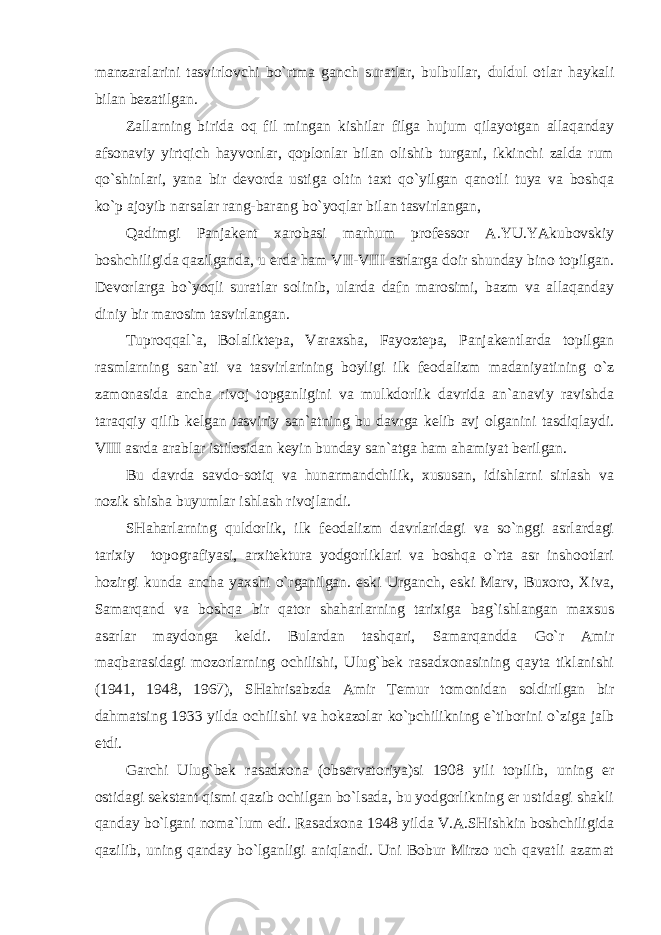 manzaralarini tasvirlovchi bo`rtma ganch suratlar, bulbullar, duldul otlar haykali bilan bezatilgan. Zallarning birida oq fil mingan kishilar filga hujum qilayotgan allaqanday afsonaviy yirtqich hayvonlar, qoplonlar bilan olishib turgani, ikkinchi zalda rum qo`shinlari, yana bir devorda ustiga oltin taxt qo`yilgan qanotli tuya va boshqa ko`p ajoyib narsalar rang-barang bo`yoqlar bilan tasvirlangan, Qadimgi Panjakent xarobasi marhum professor A.YU.YAkubovskiy boshchiligida qazilganda, u erda ham VII-VIII asrlarga doir shunday bino topilgan. Devorlarga bo`yoqli suratlar solinib, ularda dafn marosimi, bazm va allaqanday diniy bir marosim tasvirlangan. Tuproqqal`a, Bolaliktepa, Varaxsha, Fayoztepa, Panjakentlarda topilgan rasmlarning san`ati va tasvirlarining boyligi ilk feodalizm madaniyatining o`z zamonasida ancha rivoj topganligini va mulkdorlik davrida an`anaviy ravishda taraqqiy qilib kelgan tasviriy san`atning bu davrga kelib avj olganini tasdiqlaydi. VIII asrda arablar istilosidan keyin bunday san`atga ham ahamiyat berilgan. Bu davrda savdo-sotiq va hunarmandchilik, xususan, idishlarni sirlash va nozik shisha buyumlar ishlash rivojlandi. SHaharlarning quldorlik, ilk feodalizm davrlaridagi va so`nggi asrlardagi tarixiy topografiyasi, arxitektura yodgorliklari va boshqa o`rta asr inshootlari hozirgi kunda ancha yaxshi o`rganilgan. eski Urganch, eski Marv, Buxoro, Xiva, Samarqand va boshqa bir qator shaharlarning tarixiga bag`ishlangan maxsus asarlar maydonga keldi. Bulardan tashqari, Samarqandda Go`r Amir maqbarasidagi mozorlarning ochilishi, Ulug`bek rasadxonasining qayta tiklanishi (1941, 1948, 1967), SHahrisabzda Amir Temur tomonidan soldirilgan bir dahmatsing 1933 yilda ochilishi va hokazolar ko`pchilikning e`tiborini o`ziga jalb etdi. Garchi Ulug`bek rasadxona (observatoriya)si 1908 yili topilib, uning er ostidagi sekstant qismi qazib ochilgan bo`lsada, bu yodgorlikning er ustidagi shakli qanday bo`lgani noma`lum edi. Rasadxona 1948 yilda V.A.SHishkin boshchiligida qazilib, uning qanday bo`lganligi aniqlandi. Uni Bobur Mirzo uch qavatli azamat 