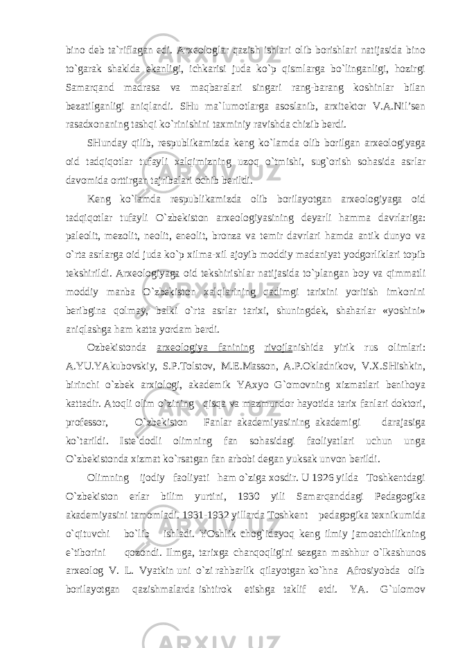 bino deb ta`riflagan edi. Arxeologlar qazish ishlari olib borishlari natijasida bino to`garak shaklda ekanligi, ichkarisi juda ko`p qismlarga bo`linganligi, hozirgi Samarqand madrasa va maqbaralari singari rang-barang koshinlar bilan bezatilganligi aniqlandi. SHu ma`lumotlarga asoslanib, arxitektor V.A.Nil’sen rasadxonaning tashqi ko`rinishini taxminiy ravishda chizib berdi. SHunday qilib, respublikamizda keng ko`lamda olib borilgan arxeologiyaga oid tadqiqotlar tufayli xalqimizning uzoq o`tmishi, sug`orish sohasida asrlar davomida orttirgan tajribalari ochib berildi. Keng ko`lamda respublikamizda olib borilayotgan arxeologiyaga oid tadqiqotlar tufayli O`zbekiston arxeologiyasining deyarli hamma davrlariga: paleolit, mezolit, neolit, eneolit, bronza va temir davrlari hamda antik dunyo va o`rta asrlarga oid juda ko`p xilma-xil ajoyib moddiy madaniyat yodgorliklari topib tekshirildi. Arxeologiyaga oid tekshirishlar natijasida to`plangan boy va qimmatli moddiy manba O`zbekiston xalqlarining qadimgi tarixini yoritish imkonini beribgina qolmay, balki o`rta asrlar tarixi, shuningdek, shaharlar «yoshini» aniqlashga ham katta yordam berdi. Ozbekistonda arxeologiya faninin g rivojla nishida yirik rus olimlari: A.YU.YAkubovskiy, S.P.Tolstov, M.E.Masson, A.P.Okladnikov, V.X.SHishkin, birinchi o`zbek arxiologi, akademik YAxyo G`omovning xizmatlari benihoya kattadir. Atoqli olim o`zining qisqa va mazmundor hayotida tarix fanlari doktori, professor, O`zbekiston Fanlar akademiyasining akademigi darajasiga ko`tarildi. Iste`dodli olimning fan sohasidagi faoliyatlari uchun unga O`zbekistonda xizmat ko`rsatgan fan arbobi degan yuksak unvon berildi. Olimning ijodiy faoliyati ham o`ziga xosdir. U 1926 yilda Toshkentdagi O`zbekiston erlar bilim yurtini, 1930 yili Samarqanddagi Pedagogika akademiyasini tamomladi. 1931-1932 yillarda Toshkent pedagogika texnikumida o`qituvchi bo`lib ishladi. YOshlik chog`idayoq keng ilmiy jamoatchilikning e`tiborini qozondi. Ilmga, tarixga chanqoqligini sezgan mashhur o`lkashunos arxeolog V. L. Vyatkin uni o`zi rahbarlik qilayotgan ko`hna Afrosiyobda olib borilayotgan qazishmalarda ishtirok etishga taklif etdi. YA. G`ulomov 