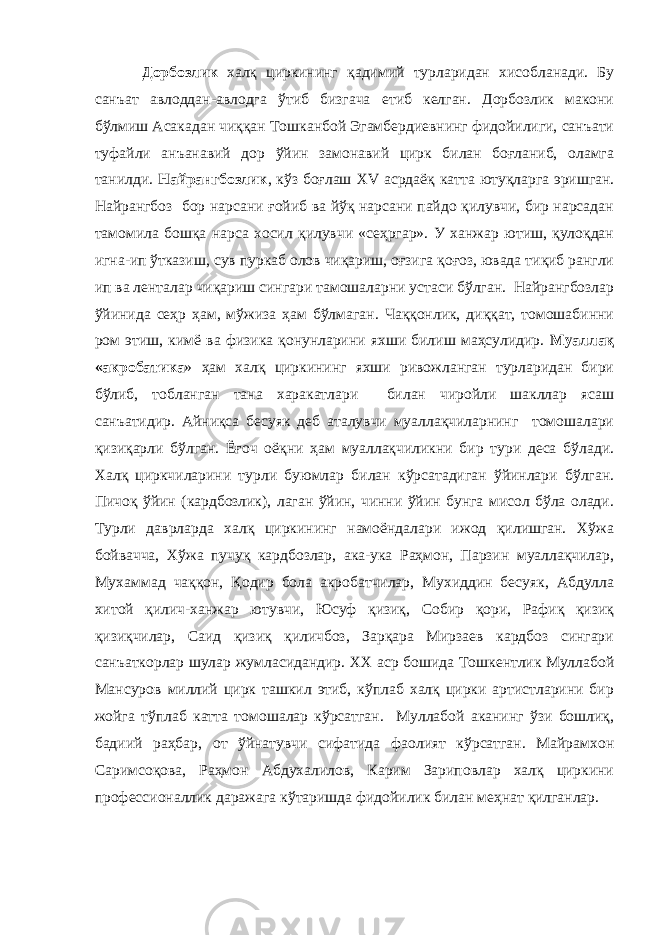 Дорбозлик халқ циркининг қадимий турларидан хисобланади. Бу санъат авлоддан-авлодга ўтиб бизгача етиб келган. Дорбозлик макони бўлмиш Асакадан чиққан Тошканбой Эгамбердиевнинг фидойилиги, санъати туфайли анъанавий дор ўйин замонавий цирк билан боғланиб, оламга танилди. Найрангбозлик , кўз боғлаш XV асрдаёқ катта ютуқларга эришган. Найрангбоз бор нарсани ғойиб ва йўқ нарсани пайдо қилувчи, бир нарсадан тамомила бошқа нарса хосил қилувчи «сеҳргар». У ханжар ютиш, қулоқдан игна-ип ўтказиш, сув пуркаб олов чиқариш, оғзига қоғоз, ювада тиқиб рангли ип ва ленталар чиқариш сингари тамошаларни устаси бўлган. Найрангбозлар ўйинида сеҳр ҳам, мўжиза ҳам бўлмаган. Чаққонлик, диққат, томошабинни ром этиш, кимё ва физика қонунларини яхши билиш маҳсулидир. Муаллақ «акробатика » ҳам халқ циркининг яхши ривожланган турларидан бири бўлиб, тобланган тана харакатлари билан чиройли шакллар ясаш санъатидир. Айниқса бесуяк деб аталувчи муаллақчиларнинг томошалари қизиқарли бўлган. Ёғоч оёқни ҳам муаллақчиликни бир тури деса бўлади. Халқ циркчиларини турли буюмлар билан кўрсатадиган ўйинлари бўлган. Пичоқ ўйин (кардбозлик), лаган ўйин, чинни ўйин бунга мисол бўла олади. Турли даврларда халқ циркининг намоёндалари ижод қилишган. Хўжа бойвачча, Хўжа пучуқ кардбозлар, ака-ука Раҳмон, Парзин муаллақчилар, Мухаммад чаққон, Қодир бола акробатчилар, Мухиддин бесуяк, Абдулла хитой қилич-ханжар ютувчи, Юсуф қизиқ, Собир қори, Рафиқ қизиқ қизиқчилар, Саид қизиқ қиличбоз, Зарқара Мирзаев кардбоз сингари санъаткорлар шулар жумласидандир. XX аср бошида Тошкентлик Муллабой Мансуров миллий цирк ташкил этиб, кўплаб халқ цирки артистларини бир жойга тўплаб катта томошалар кўрсатган. Муллабой аканинг ўзи бошлиқ, бадиий раҳбар, от ўйнатувчи сифатида фаолият кўрсатган. Майрамхон Саримсоқова, Раҳмон Абдухалилов, Карим Зариповлар халқ циркини профессионаллик даражага кўтаришда фидойилик билан меҳнат қилганлар. 