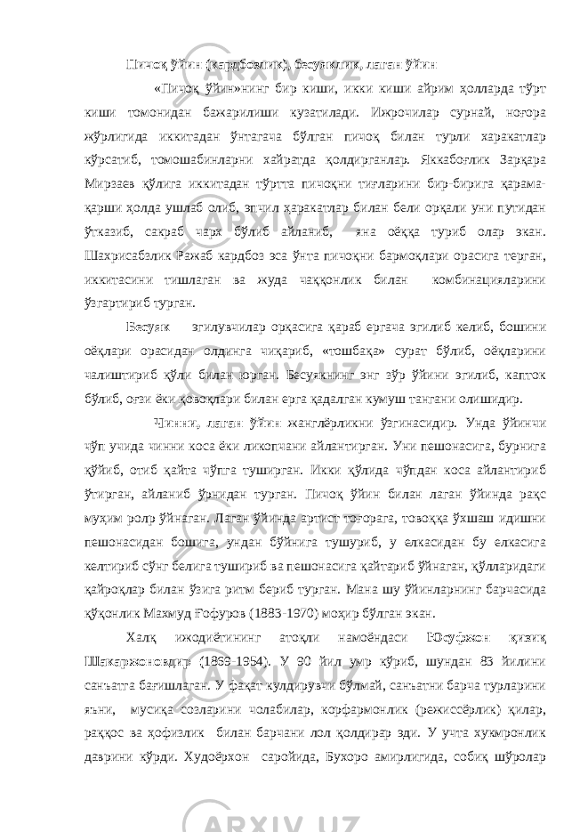 Пичоқ ўйин (кардбозлик), бесуяклик, лаган ўйин «Пичоқ ўйин»нинг бир киши, икки киши айрим ҳолларда тўрт киши томонидан бажарилиши кузатилади. Ижрочилар сурнай, ноғора жўрлигида иккитадан ўнтагача бўлган пичоқ билан турли харакатлар кўрсатиб, томошабинларни хайратда қолдирганлар. Яккабоғлик Зарқара Мирзаев қўлига иккитадан тўртта пичоқни тиғларини бир-бирига қарама- қарши ҳолда ушлаб олиб, эпчил ҳаракатлар билан бели орқали уни путидан ўтказиб, сакраб чарх бўлиб айланиб, яна оёққа туриб олар экан. Шахрисабзлик Ражаб кардбоз эса ўнта пичоқни бармоқлари орасига терган, иккитасини тишлаган ва жуда чаққонлик билан комбинацияларини ўзгартириб турган. Бесуяк эгилувчилар орқасига қараб ергача эгилиб келиб, бошини оёқлари орасидан олдинга чиқариб, «тошбақа» сурат бўлиб, оёқларини чалиштириб қўли билан юрган. Бесуякнинг энг зўр ўйини эгилиб, капток бўлиб, оғзи ёки қовоқлари билан ерга қадалган кумуш тангани олишидир. Чинни, лаган ўйин жанглёрликни ўзгинасидир. Унда ўйинчи чўп учида чинни коса ёки ликопчани айлантирган. Уни пешонасига, бурнига қўйиб, отиб қайта чўпга туширган. Икки қўлида чўпдан коса айлантириб ўтирган, айланиб ўрнидан турган. Пичоқ ўйин билан лаган ўйинда рақс муҳим ролp ўйнаган. Лаган ўйинда артист тоғорага, товоққа ўхшаш идишни пешонасидан бошига, ундан бўйнига тушуриб, у елкасидан бу елкасига келтириб сўнг белига тушириб ва пешонасига қайтариб ўйнаган, қўлларидаги қайроқлар билан ўзига ритм бериб турган. Мана шу ўйинларнинг барчасида қўқонлик Махмуд Ғофуров (1883-1970) моҳир бўлган экан. Халқ ижодиётининг атоқли намоёндаси Юсуфжон қизиқ Шакаржоновдир ( 1869-1954). У 90 йил умр кўриб, шундан 83 йилини санъатга бағишлаган. У фақат кулдирувчи бўлмай, санъатни барча турларини яъни, мусиқа созларини чолабилар, корфармонлик (режиссёрлик) қилар, раққос ва ҳофизлик билан барчани лол қолдирар эди. У учта хукмронлик даврини кўрди. Худоёрхон саройида, Бухоро амирлигида, собиқ шўролар 