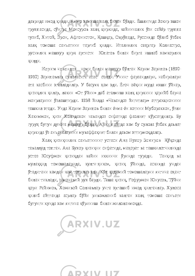 даврида ижод қилди. Аммо хамиша халқ билан бўлди. Ёшлигида Зокир эшон труппасида, сўнгра Мансуров халқ циркида, кейинчалик ўзи сайёр труппа тузиб, Хитой, Эрон, Афгонистон, Қашқар, Оврўпада, Руссияда бўлиб ўзбек халқ томоша санъатини тарғиб қилди. Италиялик сеҳргар Колиастро, русиялик машхур цирк артисти Юпатов билан бирга ишлаб хамкорлик қилди. Карим чавандоз номи билан машҳур бўлган Карим Зарипов (1890- 1960) Зариповлар сулоласига асос солди. Унинг фарзандлари, набиралари ота касбини эгалладилар. У бесуяк ҳам эди. Ёғоч оёқни жуда яхши ўйнар, қизиқлик қилар, лекин «От ўйин» деб аталмиш халқ циркини қарийб барча жанрларини ўзлаштирди. 1938 йилда «Чавандоз йигитлар» аттракционини ташкил этади. Унда Карим Зарипов билан ёнма-ён хотини Муборакхон, ўғли Хакимжон, қизи Холидахон чавандоз сифатида фаолият кўрсатдилар. Бу гуруҳ бутун дунёга машҳур бўлди. Айни пайтда хам бу сулола ўзбек давлат циркида ўз анъаналарини муваффақият билан давом эттирмоқдалар. Халқ қизиқчилик санъатининг устаси Ака Бухор Зокиров Қўқонда таваллуд топган. Ака Бухор қизиқчи сифатида, маҳорат ва ташкилотчиликда устоз Юсуфжон қизиқдан кейин иккинчи ўринда туради. Танқид ва мулаққид томошаларида, кулги-ҳикоя, қизиқ ўйинда, аскияда ундан ўтадигани камдан-кам топилар эди. Кўп қадимий томошаларни янгича оҳанг билан тиклади, замонавий рух берди. Теша қизиқ, Ғофуржон Юнусов, Тўйчи қори Райимов, Хоживой Солиевлар унга эргашиб ижод қилганлар. Хулоса қилиб айтганда асрлар бўйи ривожланиб келган халқ томоша санъати бугунги кунда хам янгича кўриниш билан жилоланмоқда. 