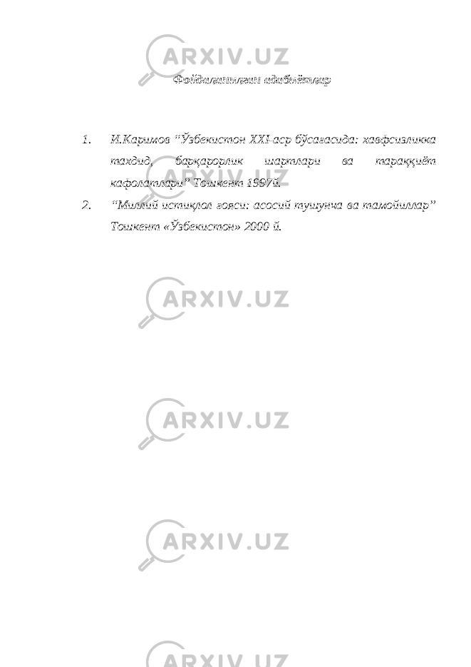 Фойдаланилган адабиётлар 1. И.Каримов “Ўзбекистон XXI-аср бўсағасида: хавфсизликка тахдид, барқарорлик шартлари ва тараққиёт кафолатлари” Тошкент 1997й. 2. “Миллий истиқлол ғояси: асосий тушунча ва тамойиллар” Тошкент «Ўзбекистон» 2000 й. 