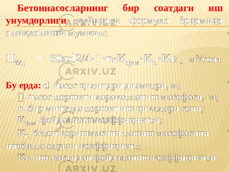 Бетоннасосларнинг бир соатдаги иш унумдорлиги қуйидаги формула ёрдамида аниқланиши мумкин: П б/н = 60  d2/4·  ·n·K фик ·K L ·Kв , м 3 /соат Бу ерда: d–насос цилиндри диаметри, м;  – насос поршени ҳаракатланиш масофаси, м; n–бир минутда поршен иш цикллари сони; K фик –фойдали иш коэффициенти; K L –бетон қоришмасини ташиш масофасини инобатга олувчи коэффициент; Kв–иш вақтидан фойдаланиш коэффициенти. 