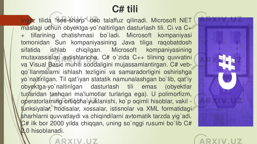 Ingliz tilida “see-sharp” deb talaffuz qilinadi. Microsoft NET maslagi uchun obyektga-yo`naltirilgan dasturlash tili. Ci va C+ + tillarining chatishmasi bo`ladi. Microsoft kompaniyasi tomonidan Sun kompaniyasining Java tiliga raqobatdosh sifatida ishlab chiqilgan. Microsoft kompaniyasining mutaxassislari aytishlaricha, C# o`zida C++ tilining quvvatini va Visual Basic muhiti soddaligini mujassamlantirgan. C# veb- qo`llanmalarni ishlash tezligini va samaradorligini oshirishga yo`naltirilgan. Til qat’iyan statatik namunalashgan bo`lib, qat’iy obyektga-yo`naltirilgan dasturlash tili emas (obyektlar turlaridan tashqari ma’lumotlar turlariga ega). U polimorfizm, operatorlarning ortiqcha yuklanishi, ko`p oqimli hisoblar, vakil - funksiyalar, hodisalar, xossalar, istisnolar va XML formatidagi sharhlarni quvvatlaydi va chiqindilarni avtomatik tarzda yig`adi. C# ilk bor 2000 yilda chiqqan, uning so`nggi rusumi bo`lib C# 2.0 hisoblanadi. C# tili 