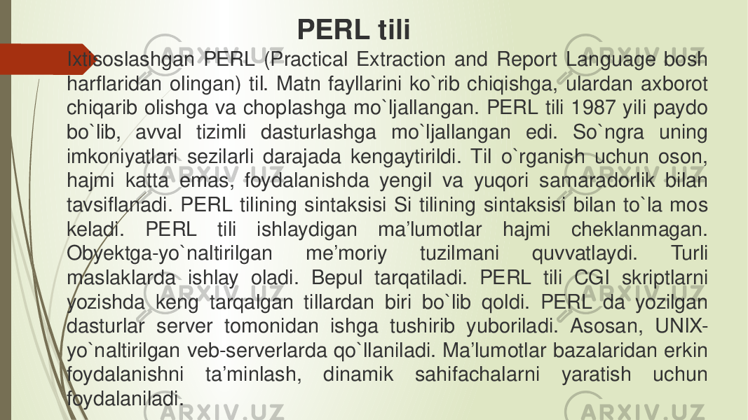 Ixtisoslashgan PERL (Practical Extraction and Report Language bosh harflaridan olingan) til. Matn fayllarini ko`rib chiqishga, ulardan axborot chiqarib olishga va choplashga mo`ljallangan. PERL tili 1987 yili paydo bo`lib, avval tizimli dasturlashga mo`ljallangan edi. So`ngra uning imkoniyatlari sezilarli darajada kengaytirildi. Til o`rganish uchun oson, hajmi katta emas, foydalanishda yengil va yuqori samaradorlik bilan tavsiflanadi. PERL tilining sintaksisi Si tilining sintaksisi bilan to`la mos keladi. PERL tili ishlaydigan ma’lumotlar hajmi cheklanmagan. Obyektga-yo`naltirilgan me’moriy tuzilmani quvvatlaydi. Turli maslaklarda ishlay oladi. Bepul tarqatiladi. PERL tili CGI skriptlarni yozishda keng tarqalgan tillardan biri bo`lib qoldi. PERL da yozilgan dasturlar server tomonidan ishga tushirib yuboriladi. Asosan, UNIX- yo`naltirilgan veb-serverlarda qo`llaniladi. Ma’lumotlar bazalaridan erkin foydalanishni ta’minlash, dinamik sahifachalarni yaratish uchun foydalaniladi. PERL tili 