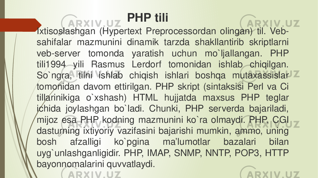 Ixtisoslashgan (Hypertext Preprocessordan olingan) til. Veb- sahifalar mazmunini dinamik tarzda shakllantirib skriptlarni veb-server tomonda yaratish uchun mo`ljallangan. PHP tili1994 yili Rasmus Lerdorf tomonidan ishlab chiqilgan. So`ngra, tilni ishlab chiqish ishlari boshqa mutaxassislar tomonidan davom ettirilgan. PHP skript (sintaksisi Perl va Ci tillarinikiga o`xshash) HTML hujjatda maxsus PHP teglar ichida joylashgan bo`ladi. Chunki, PHP serverda bajariladi, mijoz esa PHP kodning mazmunini ko`ra olmaydi. PHP, CGI dasturning ixtiyoriy vazifasini bajarishi mumkin, ammo, uning bosh afzalligi ko`pgina ma’lumotlar bazalari bilan uyg`unlashganligidir. PHP, IMAP, SNMP, NNTP, POP3, HTTP bayonnomalarini quvvatlaydi. PHP tili 