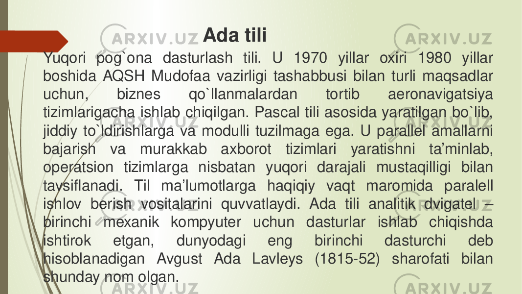 Yuqori pog`ona dasturlash tili. U 1970 yillar oxiri 1980 yillar boshida AQSH Mudofaa vazirligi tashabbusi bilan turli maqsadlar uchun, biznes qo`llanmalardan tortib aeronavigatsiya tizimlarigacha ishlab chiqilgan. Pascal tili asosida yaratilgan bo`lib, jiddiy to`ldirishlarga va modulli tuzilmaga ega. U parallel amallarni bajarish va murakkab axborot tizimlari yaratishni ta’minlab, operatsion tizimlarga nisbatan yuqori darajali mustaqilligi bilan tavsiflanadi. Til ma’lumotlarga haqiqiy vaqt maromida paralell ishlov berish vositalarini quvvatlaydi. Ada tili analitik dvigatel – birinchi mexanik kompyuter uchun dasturlar ishlab chiqishda ishtirok etgan, dunyodagi eng birinchi dasturchi deb hisoblanadigan Avgust Ada Lavleys (1815-52) sharofati bilan shunday nom olgan. Ada tili 