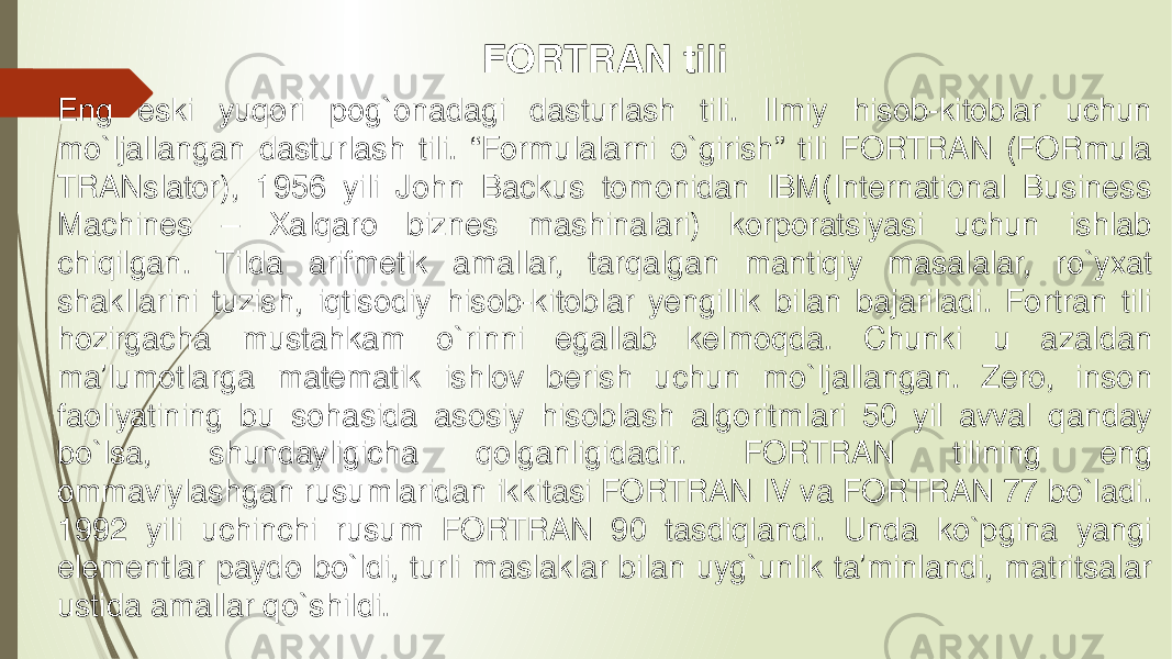 FORTRAN tili Eng eski yuqori pog`onadagi dasturlash tili. Ilmiy hisob-kitoblar uchun mo`ljallangan dasturlash tili. “Formulalarni o`girish” tili FORTRAN (FORmula TRANslator), 1956 yili John Backus tomonidan IBM(International Business Machines – Xalqaro biznes mashinalari) korporatsiyasi uchun ishlab chiqilgan. Tilda arifmetik amallar, tarqalgan mantiqiy masalalar, ro`yxat shakllarini tuzish, iqtisodiy hisob-kitoblar yengillik bilan bajariladi. Fortran tili hozirgacha mustahkam o`rinni egallab kelmoqda. Chunki u azaldan ma’lumotlarga matematik ishlov berish uchun mo`ljallangan. Zero, inson faoliyatining bu sohasida asosiy hisoblash algoritmlari 50 yil avval qanday bo`lsa, shundayligicha qolganligidadir. FORTRAN tilining eng ommaviylashgan rusumlaridan ikkitasi FORTRAN IV va FORTRAN 77 bo`ladi. 1992 yili uchinchi rusum FORTRAN 90 tasdiqlandi. Unda ko`pgina yangi elementlar paydo bo`ldi, turli maslaklar bilan uyg`unlik ta’minlandi, matritsalar ustida amallar qo`shildi. 