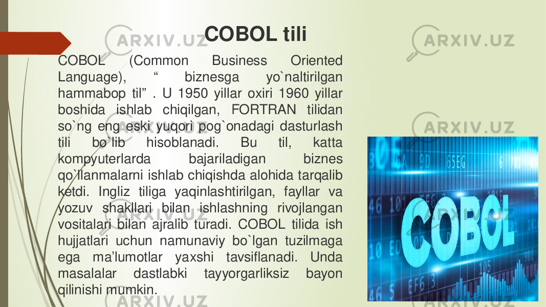 COBOL (Common Business Oriented Language), “ biznesga yo`naltirilgan hammabop til” . U 1950 yillar oxiri 1960 yillar boshida ishlab chiqilgan, FORTRAN tilidan so`ng eng eski yuqori pog`onadagi dasturlash tili bo`lib hisoblanadi. Bu til, katta kompyuterlarda bajariladigan biznes qo`llanmalarni ishlab chiqishda alohida tarqalib ketdi. Ingliz tiliga yaqinlashtirilgan, fayllar va yozuv shakllari bilan ishlashning rivojlangan vositalari bilan ajralib turadi. COBOL tilida ish hujjatlari uchun namunaviy bo`lgan tuzilmaga ega ma’lumotlar yaxshi tavsiflanadi. Unda masalalar dastlabki tayyorgarliksiz bayon qilinishi mumkin. COBOL tili 