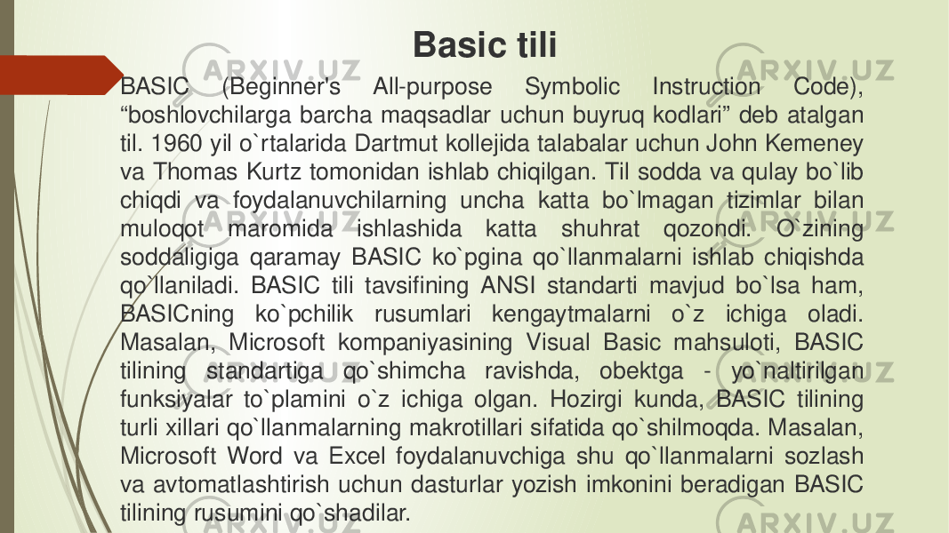 BASIC (Beginner&#39;s All-purpose Symbolic Instruction Code), “boshlovchilarga barcha maqsadlar uchun buyruq kodlari” deb atalgan til. 1960 yil o`rtalarida Dartmut kollejida talabalar uchun John Kemeney va Thomas Kurtz tomonidan ishlab chiqilgan. Til sodda va qulay bo`lib chiqdi va foydalanuvchilarning uncha katta bo`lmagan tizimlar bilan muloqot maromida ishlashida katta shuhrat qozondi. O`zining soddaligiga qaramay BASIC ko`pgina qo`llanmalarni ishlab chiqishda qo`llaniladi. BASIC tili tavsifining ANSI standarti mavjud bo`lsa ham, BASICning ko`pchilik rusumlari kengaytmalarni o`z ichiga oladi. Masalan, Microsoft kompaniyasining Visual Basic mahsuloti, BASIC tilining standartiga qo`shimcha ravishda, obektga - yo`naltirilgan funksiyalar to`plamini o`z ichiga olgan. Hozirgi kunda, BASIC tilining turli xillari qo`llanmalarning makrotillari sifatida qo`shilmoqda. Masalan, Microsoft Word va Excel foydalanuvchiga shu qo`llanmalarni sozlash va avtomatlashtirish uchun dasturlar yozish imkonini beradigan BASIC tilining rusumini qo`shadilar. Basic tili 