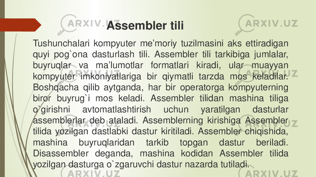 Tushunchalari kompyuter me’moriy tuzilmasini aks ettiradigan quyi pog`ona dasturlash tili. Assembler tili tarkibiga jumlalar, buyruqlar va ma’lumotlar formatlari kiradi, ular muayyan kompyuter imkoniyatlariga bir qiymatli tarzda mos keladilar. Boshqacha qilib aytganda, har bir operatorga kompyuterning biror buyrug`i mos keladi. Assembler tilidan mashina tiliga o`girishni avtomatlashtirish uchun yaratilgan dasturlar assemblerlar deb ataladi. Assemblerning kirishiga Assembler tilida yozilgan dastlabki dastur kiritiladi. Assembler chiqishida, mashina buyruqlaridan tarkib topgan dastur beriladi. Disassembler deganda, mashina kodidan Assembler tilida yozilgan dasturga o`zgaruvchi dastur nazarda tutiladi. Assembler   tili 