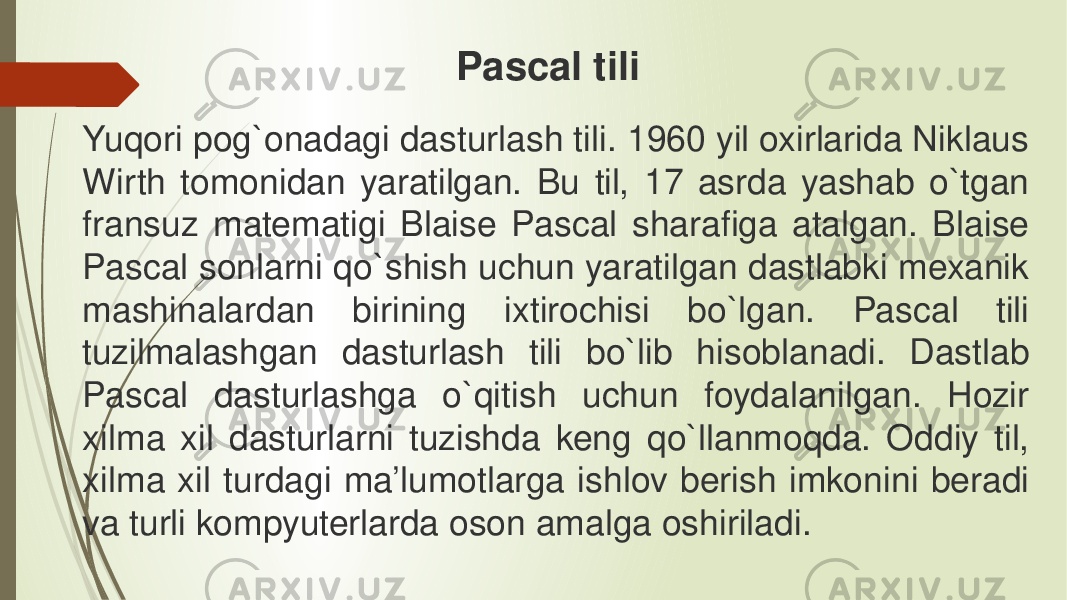 Yuqori pog`onadagi dasturlash tili. 1960 yil oxirlarida Niklaus Wirth tomonidan yaratilgan. Bu til, 17 asrda yashab o`tgan fransuz matematigi Blaise Pascal sharafiga atalgan. Blaise Pascal sonlarni qo`shish uchun yaratilgan dastlabki mexanik mashinalardan birining ixtirochisi bo`lgan. Pascal tili tuzilmalashgan dasturlash tili bo`lib hisoblanadi. Dastlab Pascal dasturlashga o`qitish uchun foydalanilgan. Hozir xilma xil dasturlarni tuzishda keng qo`llanmoqda. Oddiy til, xilma xil turdagi ma’lumotlarga ishlov berish imkonini beradi va turli kompyuterlarda oson amalga oshiriladi. Pascal tili 