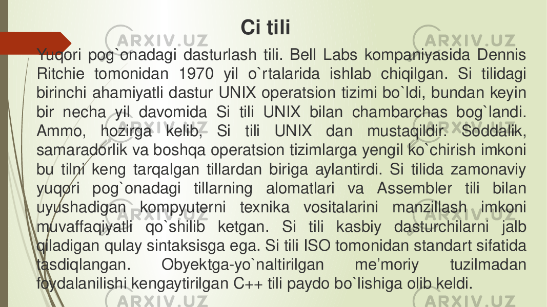 Yuqori pog`onadagi dasturlash tili. Bell Labs kompaniyasida Dennis Ritchie tomonidan 1970 yil o`rtalarida ishlab chiqilgan. Si tilidagi birinchi ahamiyatli dastur UNIX operatsion tizimi bo`ldi, bundan keyin bir necha yil davomida Si tili UNIX bilan chambarchas bog`landi. Ammo, hozirga kelib, Si tili UNIX dan mustaqildir. Soddalik, samaradorlik va boshqa operatsion tizimlarga yengil ko`chirish imkoni bu tilni keng tarqalgan tillardan biriga aylantirdi. Si tilida zamonaviy yuqori pog`onadagi tillarning alomatlari va Assembler tili bilan uyushadigan kompyuterni texnika vositalarini manzillash imkoni muvaffaqiyatli qo`shilib ketgan. Si tili kasbiy dasturchilarni jalb qiladigan qulay sintaksisga ega. Si tili ISO tomonidan standart sifatida tasdiqlangan. Obyektga-yo`naltirilgan me’moriy tuzilmadan foydalanilishi kengaytirilgan C++ tili paydo bo`lishiga olib keldi. Ci tili 