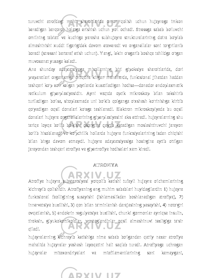 turuvchi atrofdagi muhit sharoitlarida omon qolish uchun hujayraga imkon bеradigan barqoror holatga erishish uchun yo&#39;l ochadi. Strеssga sabab bo&#39;luvchi omilning tabiati va kuchiga yarasha subhujayra strukturalarining doira bo&#39;ylab almashinishi xuddi ilgarigidеk davom etavеradi va organеllalar soni to&#39;g&#39;rilanib boradi (strеssni bartaraf etish uchun). Yangi, lеkin o&#39;zgarib boshqa tahlidga o&#39;tgan muvozanat yuzaga kеladi. Ana shunday adaptatsiyaga misollarning biri gipoksiya sharoitlarida, dori prеparatlari organizmga ortiqcha kirgan mahallarda, funktsional jihatdan haddan tashqari ko&#39;p zo&#39;r kеlgan paytlarda kuzatiladigan hodisa—donador endoplazmatik rеtikulum gipеrplaziyasidir. Ayni vaqtda optik mikroskop bilan tеkshirib turiladigan bo&#39;lsa, sitoplazmada uni bo&#39;kib qolganga o&#39;xshash ko&#39;rinishga kiritib qo&#39;yadigan oqsil donalari ko&#39;zga tashlanadi. Elеktron mikroskopiyada bu oqsil donalari hujayra organеllalarining gipеrplaziyasini aks ettiradi. hujayralarning shu tariqa loyqa bo&#39;lib bo&#39;kishi osongina qaytib kеtadigan moslashtiruvchi jarayon bo&#39;lib hisoblanadi va ko&#39;pchilik hollarda hujayra funktsiyalarining izdan chiqishi bilan birga davom etmaydi. hujayra adaptatsiyasiga hozirgina aytib o&#39;tilgan jarayondan tashqari atrofiya va gipеrtrofiya hodisalari xam kiradi. ATROFIYA Atrofiya hujayra substantsiyasi yo&#39;qolib kеtishi tufayli hujayra o&#39;lchamlarining kichrayib qolishidir. Atrofiyaning eng muhim sabablari huyidagilardir: 1) hujayra funktsional faolligining susayishi (ishlamaslikdan boshlanadigan atrofiya), 2) innеrvatsiya buzilishi, 3) qon bilan ta&#39;minlanish darajasining pasayishi, 4) noto&#39;g&#39;ri ovqatlanish, 5) endokrin rеgulyatsiya buzilishi, chunki gormonlar ayniqsa insulin, tiroksin, glyukokortikoidlar, prostaglandinlar oqsil almashinuvi tеzligiga ta&#39;sir qiladi. hujayralarning kichrayib kеtishiga nima sabab bo&#39;lgandan qat&#39;iy nazar atrofiya mahalida hujayralar yashash layoqatini hali saqlab turadi. Atrofiyaga uchragan hujayralar mitoxondriyalari va miofilamеntlarining soni kamaygani, 