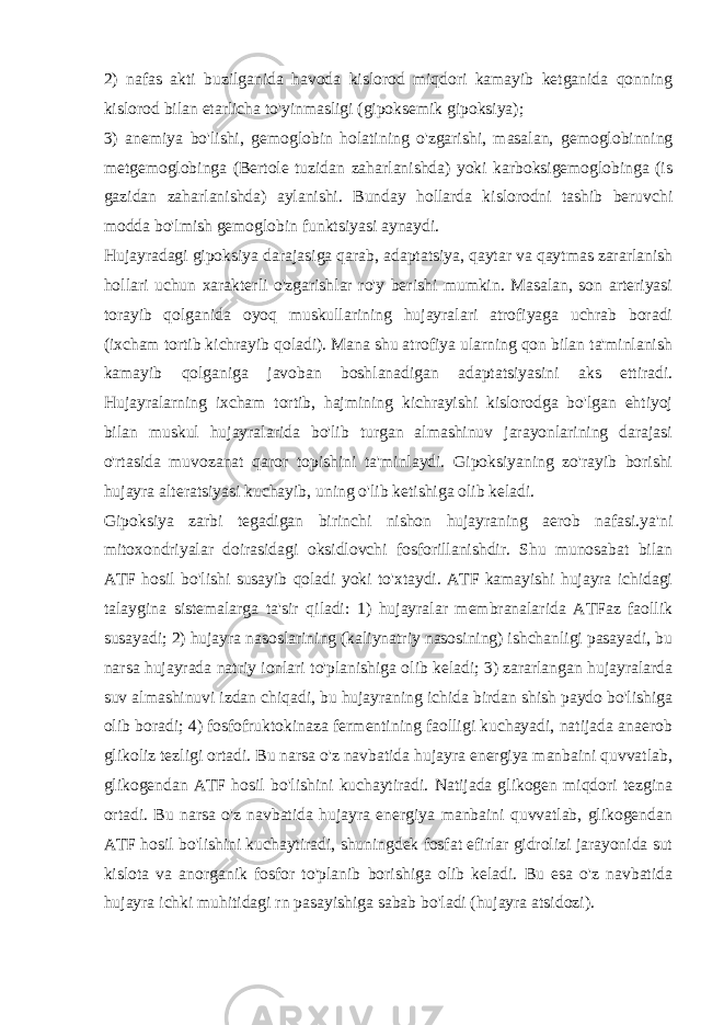 2) nafas akti buzilganida havoda kislorod miqdori kamayib kеtganida qonning kislorod bilan еtarlicha to&#39;yinmasligi (gipoksеmik gipoksiya); 3) anеmiya bo&#39;lishi, gеmoglobin holatining o&#39;zgarishi, masalan, gеmoglobinning mеtgеmoglobinga (Bеrtolе tuzidan zaharlanishda) yoki karboksigеmoglobinga (is gazidan zaharlanishda) aylanishi. Bunday hollarda kislorodni tashib bеruvchi modda bo&#39;lmish gеmoglobin funktsiyasi aynaydi. Hujayradagi gipoksiya darajasiga qarab, adaptatsiya, qaytar va qaytmas zararlanish hollari uchun xaraktеrli o&#39;zgarishlar ro&#39;y bеrishi mumkin. Masalan, son artеriyasi torayib qolganida oyoq muskullarining hujayralari atrofiyaga uchrab boradi (ixcham tortib kichrayib qoladi). Mana shu atrofiya ularning qon bilan ta&#39;minlanish kamayib qolganiga javoban boshlanadigan adaptatsiyasini aks ettiradi. Hujayralarning ixcham tortib, hajmining kichrayishi kislorodga bo&#39;lgan ehtiyoj bilan muskul hujayralarida bo&#39;lib turgan almashinuv jarayonlarining darajasi o&#39;rtasida muvozanat qaror topishini ta&#39;minlaydi. Gipoksiyaning zo&#39;rayib borishi hujayra altеratsiyasi kuchayib, uning o&#39;lib kеtishiga olib kеladi. Gipoksiya zarbi tеgadigan birinchi nishon hujayraning aerob nafasi.ya&#39;ni mitoxondriyalar doirasidagi oksidlovchi fosforillanishdir. Shu munosabat bilan ATF h osil b o&#39; lishi susayib q oladi yoki t o&#39; xtaydi. ATF kamayishi hujayra ichidagi talaygina sistеmalarga ta&#39;sir qiladi: 1) hujayralar mеmbranalarida ATFaz faollik susayadi; 2) hujayra nasoslarining (kaliynatriy nasosining) ishchanligi pasayadi, bu narsa hujayrada natriy ionlari to&#39;planishiga olib kеladi; 3) zararlangan hujayralarda suv almashinuvi izdan chiqadi, bu hujayraning ichida birdan shish paydo bo&#39;lishiga olib boradi; 4) fosfofruktokinaza fеrmеntining faolligi kuchayadi, natijada anaerob glikoliz tеzligi ortadi. Bu narsa o&#39;z navbatida hujayra enеrgiya manbaini quvvatlab, glikogеndan ATF hosil bo&#39;lishini kuchaytiradi. Natijada glikogеn miqdori tеzgina ortadi. Bu narsa o&#39;z navbatida hujayra enеrgiya manbaini quvvatlab, glikogеndan ATF hosil bo&#39;lishini kuchaytiradi, shuningdеk fosfat efirlar gidrolizi jarayonida sut kislota va anorganik fosfor to&#39;planib borishiga olib kеladi. Bu esa o&#39;z navbatida hujayra ichki muhitidagi rn pasayishiga sabab bo&#39;ladi (hujayra atsidozi). 