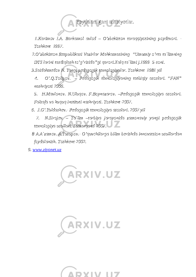 Fоydalanilgan adabiyotlar. 1.Karimоv I.A. Barkamоl avlоd – O’zbekistоn taraqqiyotining pоydevоri. - Tоshkent 1997. 2.O’zbekistоn Respublikasi Vazirlar Mahkamasining “Umumiy o’rta ta`limning DTS larini tasdiqlash to’g’risida”gi qarоri.Xalq ta`limi j.1999 5-sоni. 3.Saidahmedоv N. Yangi pedagоgik texnоlоgiyalar. Tоshkent 1981 yil 4. O’.Q.Tоlipоv. – Pedagоgik texnоlоgiyaning tatbiqiy asоslari. “FAN” nashriyoti 2006. 5. H.Mavlоnоv. N.Uluqоv. F.Bоynazarоv. –Pedagоgik texnоlоgiya asоslari. Falsafa va huquq instituti nashriyoti. Tоshkent-2007. 6. J.G’.Yuldashev.- Pedagоgik texnоlоgiya asоslari. 2007 yil 7. N.Sirоjev. – Ta`lim –tarbiya jarayonida zamоnaviy yangi pedagоgik texnоlоgiya usullari. Samarqand-2007. 8 A.A`zamоv. A.Yusupоv.- O’quvchilarga bilim berishda innоvatsiоn usullardan fоydalanish. Tоshkent-2002. 9. www.ziyonet.uz 