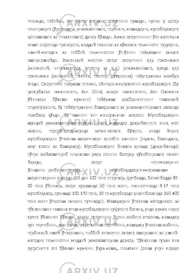 тизимда, табийки, энг катта оғирлик сгюртчига тушади, чунки у қатор таъсирларга (ўргатишга, ривожланишга, тарбияга, машкдарга, мусобақаларга қатнашишга ва тикланишга) дучор бўлади. Аммо спортчининг ўзи мустақил киши сифатида тренерсиз, моддий-техника ва хўжалик таъминоти гуруҳсиз, илмий-методик ва тиббий таъминотсиз ўз-ўзини таёрлашни амалга ошириолмайди. Замонавий «катта» спорт спортчини ҳар томонлама (жисмоний, интеллектуал, эстетик ва ҳ.к.) ривожланишга, ҳамда ҳар томонлама (жисмоний, техник, тактик, фукционал) таёргарликка мажбур этади. Спортчини таёрлаш тизими, айниқса маъсулиятни мусобақаларга (бу республика чемпионати, ёки Осиё, жаҳон чемпионати, ёки Олимпия ўйинлари бўлиши мумкин) тайёрлаш раҳбариятининг ташкилий структурасига, бу тайёргарликни бошқаришга ва ривожлантиришга алоҳида талаблар қўяди. Бу ишнинг энг маъсулиятли лаҳзаси. Мусобоқаларни шундай режалаштириш зарурки, улар машкдар даврийлигига аниқ мос келсин, тартиб-қоидаларида кетма-кетлик бўлсин, янада йирик мусобақаларни ўтказиш шароитлари ҳисобга олинсин (иқлим, баландлик, вақт пояси ва бошқалар). Мусобақаларни йиллик циклда (даврийликда) тўғри жойлаштириб чиқилиши улар сонини безарар кўпайтиришга имкон беради, спорт натижаларини ўсишини рағбатлантиради, мусобақадларга «мослашиш» шароитларини яратади (50 дан 100 гача стартлар, футболда, баскетбодда 80- 90 тача ўйинлар, спорт курашида 50 тача жанг, гимнастикада 8-12 тача мусобақалар, сузишда 100-120 тача, 30 та мусобақада қиличбозликда 350-400 тача жанг ўтказиш имкони туғилади). Машқларни ўтказиш методикаси ва тўпланишни ташкил этиш мусобақаларни нуфузига боғлиқ, унда ҳамма нарса пухта ўйланган бўлиши керак: спортчини йиғин жойига етказиш, машқлар кун тартибини, дам олиш, овқатланиш тартибини, машқлар ўтказиш жойини, тарбиявий ишни ўтказишни, тиббий хизматни амалга оширишни ва илмий- методик таъминотни жиддий режалаштириш даркор. Тўпланиш турли хил хусусиятга эга бўлиши мумкин: ўқув-машқ, тикловчи (озиш учун парҳез 