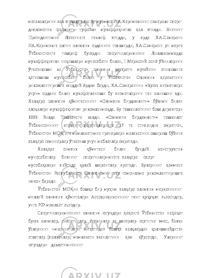 масалаларини хал этишда эди. Бу муаммо И.А.Каримовнинг самарали спорт- дипломатик фаолияти туфайли муваффақиятла ҳал этилди. Бизнинг Президентимиз Лозаннага таклиф этидди, у ерда ХА.Самаранч ИА.Каримовга олтин олимпия орденини топширди, ХА.Самаранч уч марта Ўзбекистонга ташриф буюрди: спортчиларимизни Лиллехаммерда муваффақиятли чиқишлари муносабати билан, I Марказий осиё ўйинларини ўтказилиши ва Ўзбекистон олимпия шуҳрати музейини очилишига қатнашиш муносабати билан у Ўзбекистон Олимпия ҳаракатини ривожлантиришга жиддий ёрдам берди, ХА.Самаранчни «Буюк хизматлари учун» ордени билан мукофотланиши бу хизматларини тан олиншии эди. Халқаро олимпия қўмитасининг «Олимпия бирдамлиги» бўлими билан алоқалари муваффақиятли ривожланмоқда. Бу ташкилотнинг бош директори 1999 йилда Тошкентга келди. «Олимпия бирдамлиги» ташкилот Ўзбекисоннинг етакчи спортчилариига 32 та стипендия ажратган, Ўзбекистон МОҚ ига мамлакатимиз тренерлари малакасини ошириш бўйича халқаро семинарлар ўтказиш учун маблағлар ажратади. Халқаро оимпия қўмитаси билан бундай конструктив муносабатлар биэнинг спортчиларимизга халқаро спорт мусобақалари пайтида қулай шароитлар яратади. Буларнинг ҳаммаси Ўзбекистон Республикаси Олимпизмни хар томонлама ривожлантиришга имкон беради. Ўзбекистон МОҚни бошқа бир муҳим халқаро олимпия марказининг- миллий олимпия қўмиталари Ассоциациясининг тенг ҳуқуқли аъзосидир, унга 202 мамлкат аъзодир. Спортчиларимизнинг олимпия ютукдари ҳаҳонга Ўзбекистон нафақат буюк олимлар, сиёсатчилар, ёзувчилар ва шиорлар юртигиа эмас, балки ўзларнинг имкониятлари жиҳатидан бошқа халқлардан қолишмайдиган атлетлар (полвонлар) мамлакати эканлигини ҳам кўрсатди. Уларнинг ютукдари давлатимизнинг 