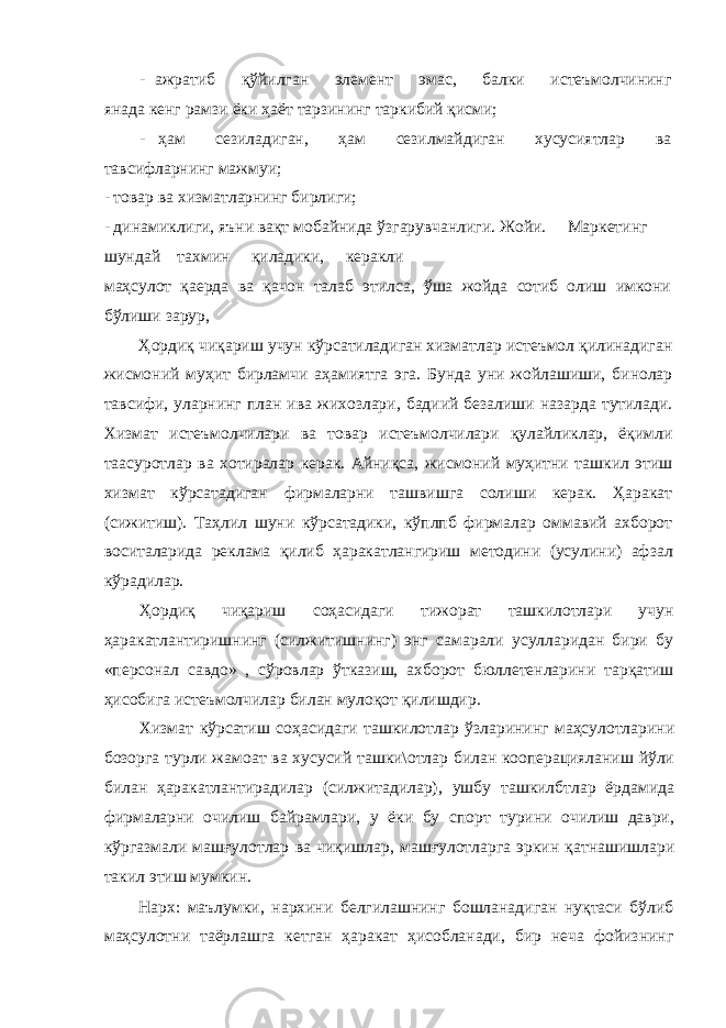 - ажратиб қўйилган элемент эмас, балки истеъмолчининг янада кенг рамзи ёки ҳаёт тарзининг таркибий қисми; - ҳам сезиладиган, ҳам сезилмайдиган хусусиятлар ва тавсифларнинг мажмуи; - товар ва хизматларнинг бирлиги; - динамиклиги, яъни вақт мобайнида ўзгарувчанлиги. Жойи. Маркетинг шундай тахмин қиладики, керакли маҳсулот қаерда ва қачон талаб этилса, ўша жойда сотиб олиш имкони бўлиши зарур, Ҳордиқ чиқариш учун кўрсатиладиган хизматлар истеъмол қилинадиган жисмоний муҳит бирламчи аҳамиятга эга. Бунда уни жойлашиши, бинолар тавсифи, уларнинг план ива жихозлари, бадиий безалиши назарда тутилади. Хизмат истеъмолчилари ва товар истеъмолчилари қулайликлар, ёқимли таасуротлар ва хотиралар керак. Айниқса, жисмоний муҳитни ташкил этиш хизмат кўрсатадиган фирмаларни ташвишга солиши керак. Ҳаракат (сижитиш). Таҳлил шуни кўрсатадики, кўплпб фирмалар оммавий ахборот воситаларида реклама қилиб ҳаракатлангириш методини (усулини) афзал кўрадилар. Ҳордиқ чиқариш соҳасидаги тижорат ташкилотлари учун ҳаракатлантиришнинг (силжитишнинг) энг самарали усулларидан бири бу «персонал савдо» , сўровлар ўтказиш, ахборот бюллетенларини тарқатиш ҳисобига истеъмолчилар билан мулоқот қилишдир. Хизмат кўрсатиш соҳасидаги ташкилотлар ўзларининг маҳсулотларини бозорга турли жамоат ва хусусий ташки\отлар билан кооперацияланиш йўли билан ҳаракатлантирадилар (силжитадилар), ушбу ташкилбтлар ёрдамида фирмаларни очилиш байрамлари, у ёки бу спорт турини очилиш даври, кўргазмали машғулотлар ва чиқишлар, машғулотларга эркин қатнашишлари такил этиш мумкин. Нарх: маълумки, нархини белгилашнинг бошланадиган нуқтаси бўлиб маҳсулотни таёрлашга кетган ҳаракат ҳисобланади, бир неча фойизнинг 