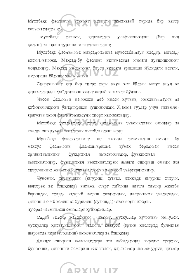 Мусобақа фаолияти ўзининг ҳозирги замонавий турида бир қатор хусусиятларга эга: - мусобақа тизими, ҳаракатлар унификациялаш (бир хил қилиш) ва юриш-туришини регламентлаш; Мусобақа фаолиятига мақсад-натижа муносабатлари хосдир: мақсад- восита-натижа. Мақсад-бу фаолият натижасида нимага эришишининг моделидир. Мақсад инсоннинг бирор нарсага эришиши йўлидаги истаги, интилиши бўлиши ҳам мумкин. Спортчининг ҳар бир спорт тури учун хос бўлган масус усул ва ҳаракатлардан фойдаланиш яхлит жараёни восита бўлади. Инсон фаолияти натижаси деб инсон кучини, имкониятларни ва қобилиятларини ўзгартириши тушинилади. Х,амма турлар учун тизимлм- яратувчи омил фаолият маҳсули-спорт натижасидир. Масобақа фаолиятида спорт натижасини таъминловчи омиллар ва амалга оширувчи омилларни ҳисобга олиш зарур. Мусобақа фаолиятининг энг авжида таъминлаш омили бу махсус фаолятини фаолаштиришга кўмак берадиган инсон организимининг фукционал имкониятидир, функционал имкониятидир, функционал имкониятларни амалга ошириш омили эса спортчининг жисмоний, техник, тактик ва руҳий таёргарлигидир. Чунончи, спринтдаги (югуриш, сузиш, конкида югуриш спорти, велотрек ва бошқалар) натижа старт пайтида вактга таъсир жавоби беришдан, старда югуриб кетиш тезлигидан, дистанцион тезлигидан, финишга етиб келиш ва бурилиш (сузишда) тезлигидан иборат. Бу ерда таъминлаш омиллари қуйидагилар: Оддий таъсир жавобининг тезлиги, мускуллар кучининг импулси, мускуллар қисқаришининг тезлиги, анаэроб (эркин кислород бўлмаган шароитда ҳаракат қилиш) имкониятлар ва бошқалар. Амалга ошириш имкониятлари эса қуйидагилар киради: стартни, бурилиши, финишни бажариш техникаси, ҳаракатлар амплитудаси, циклар 