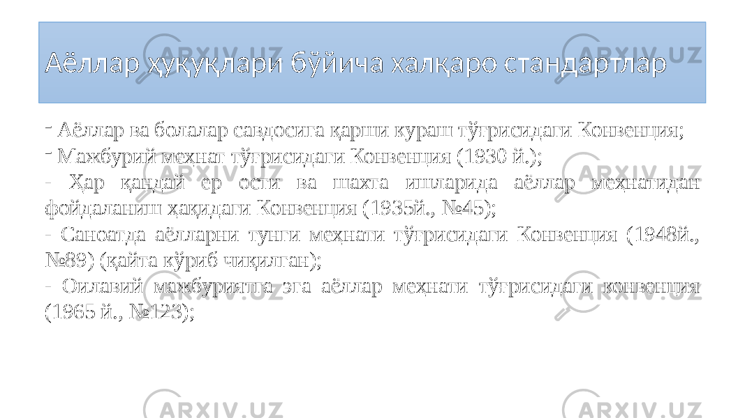 Аёллар ҳуқуқлари бўйича халқаро стандартлар - Аёллар ва болалар савдосига қарши кураш тўғрисидаги Конвенция; - Мажбурий меҳнат тўғрисидаги Конвенция (1930 й.); - Ҳар қандай ер ости ва шахта ишларида аёллар меҳнатидан фойдаланиш ҳақидаги Конвенция (1935й., №45); - Саноатда аёлларни тунги меҳнати тўғрисидаги Конвенция (1948й., №89) (қайта кўриб чиқилган); - Оилавий мажбуриятга эга аёллар меҳнати тўғрисидаги конвенция (1965 й., №123); 