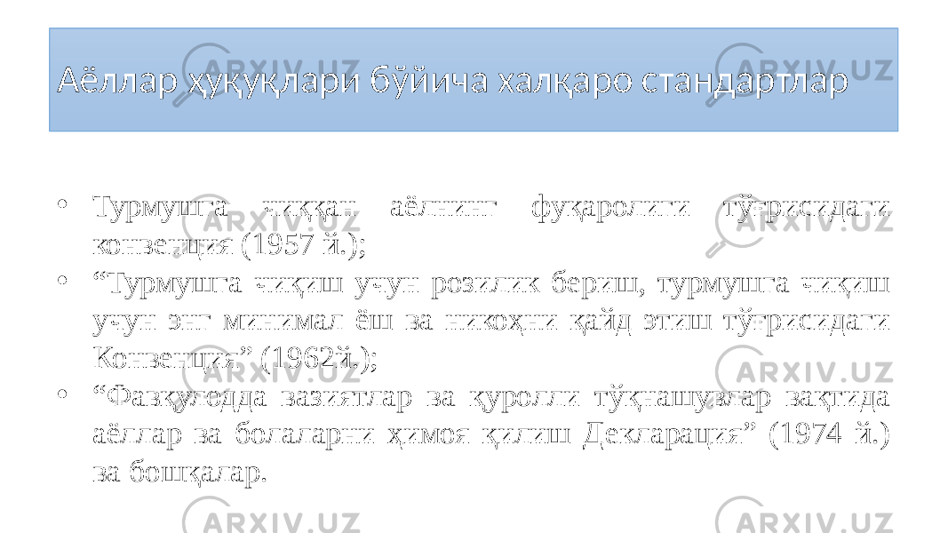 Аёллар ҳуқуқлари бўйича халқаро стандартлар • Турмушга чиққан аёлнинг фуқаролиги тўғрисидаги конвенция (1957 й.); • “ Турмушга чиқиш учун розилик бериш, турмушга чиқиш учун энг минимал ёш ва никоҳни қайд этиш тўғрисидаги Конвенция” (1962й.); • “ Фавқулодда вазиятлар ва қуролли тўқнашувлар вақтида аёллар ва болаларни ҳимоя қилиш Декларация” (1974 й.) ва бошқалар. 