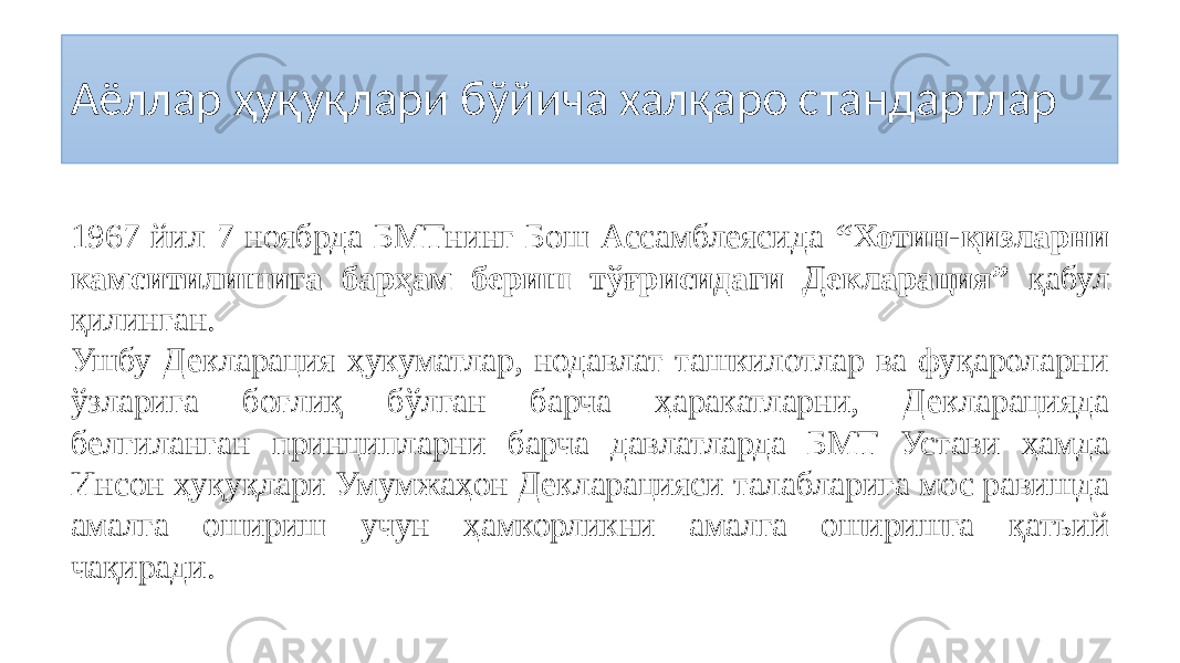 Аёллар ҳуқуқлари бўйича халқаро стандартлар 1967 йил 7 ноябрда БМТнинг Бош Ассамблеясида “Хотин-қизларни камситилишига барҳам бериш тўғрисидаги Декларация” қабул қилинган. Ушбу Декларация ҳукуматлар, нодавлат ташкилотлар ва фуқароларни ўзларига боғлиқ бўлган барча ҳаракатларни, Декларацияда белгиланган принципларни барча давлатларда БМТ Устави ҳамда Инсон ҳуқуқлари Умумжаҳон Декларацияси талабларига мос равишда амалга ошириш учун ҳамкорликни амалга оширишга қатъий чақиради. 