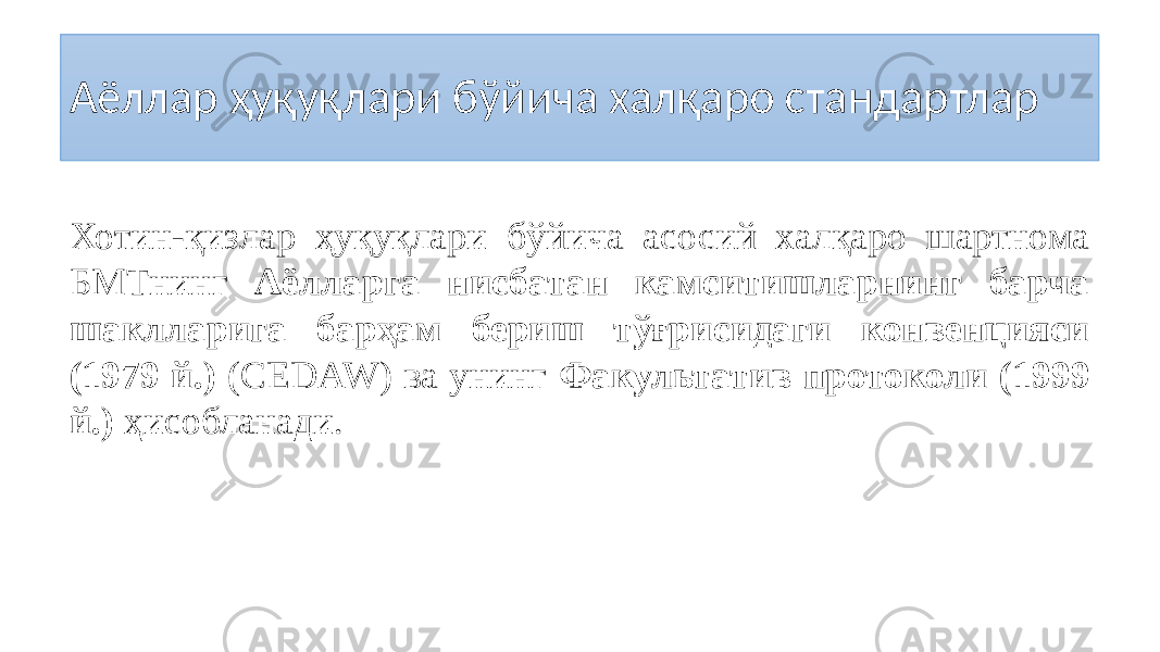 Аёллар ҳуқуқлари бўйича халқаро стандартлар Хотин-қизлар ҳуқуқлари бўйича асосий халқаро шартнома БМТнинг Аёлларга нисбатан камситишларнинг барча шаклларига барҳам бериш тўғрисидаги конвенцияси (1979 й.) (CЕDAW) ва унинг Факультатив протоколи (1999 й.) ҳисобланади. 