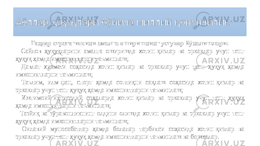 Аёллар ҳуқуқлари бўйича миллий қонунчилик Гендер стратегиясини амалга оширишнинг устувор йўналишлари: - Сайлов ҳуқуқларини амалга оширишда хотин-қизлар ва эркаклар учун тенг ҳуқуқ ҳамда имкониятларни таъминлаш; - Давлат хизмати соҳасида хотин-қизлар ва эркаклар учун тенг ҳуқуқ ҳамда имкониятларни таъминлаш; - Таълим, илм-фан, спорт ҳамда соғлиқни сақлаш соҳасида хотин-қизлар ва эркаклар учун тенг ҳуқуқ ҳамда имкониятларни таъминлаш; - Ижтимоий-иқтисодий соҳаларда хотин-қизлар ва эркаклар учун тенг ҳуқуқ ҳамда имкониятларни таъминлаш; - Тазйиқ ва зўравонликнинг олдини олишда хотин-қизлар ва эркаклар учун тенг ҳуқуқ ҳамда имкониятларни таъминлаш; - Оилавий муносабатлар ҳамда болалар тарбияси соҳасида хотин-қизлар ва эркаклар учун тенг ҳуқуқ ҳамда имкониятларни таъминлаш ва бошқалар. 