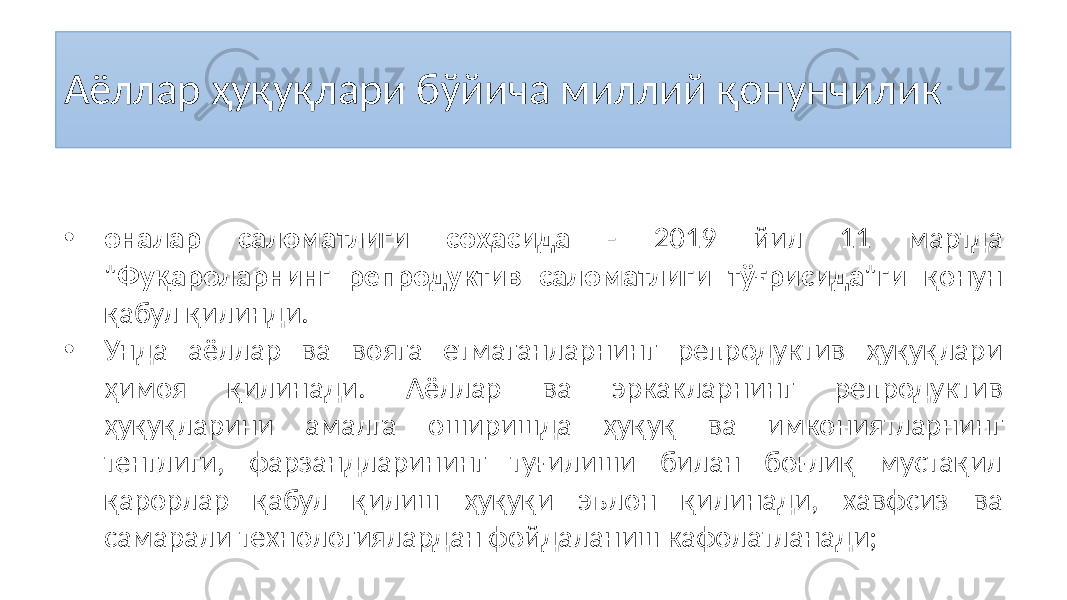 Аёллар ҳуқуқлари бўйича миллий қонунчилик • оналар саломатлиги соҳасида - 2019 йил 11 мартда &#34;Фуқароларнинг репродуктив саломатлиги тўғрисида&#34;ги қонун қабул қилинди. • Унда аёллар ва вояга етмаганларнинг репродуктив ҳуқуқлари ҳимоя қилинади. Аёллар ва эркакларнинг репродуктив ҳуқуқларини амалга оширишда ҳуқуқ ва имкониятларнинг тенглиги, фарзандларининг туғилиши билан боғлиқ мустақил қарорлар қабул қилиш ҳуқуқи эълон қилинади, хавфсиз ва самарали технологиялардан фойдаланиш кафолатланади; 