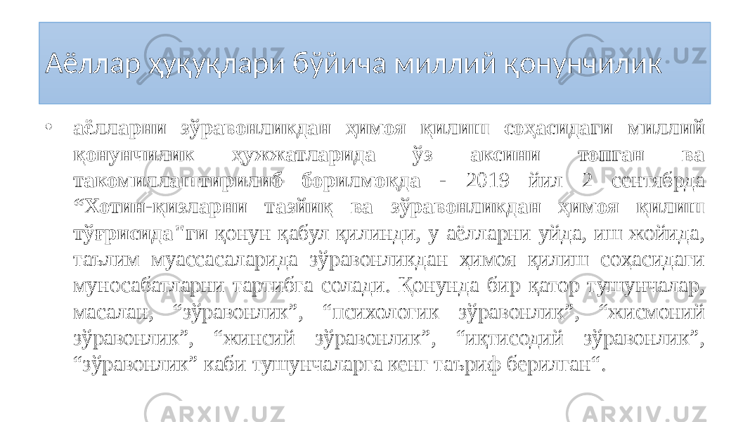 Аёллар ҳуқуқлари бўйича миллий қонунчилик • аёлларни зўравонликдан ҳимоя қилиш соҳасидаги миллий қонунчилик ҳужжатларида ўз аксини топган ва такомиллаштирилиб борилмоқда - 2019 йил 2 сентябрда “Хотин-қизларни тазйиқ ва зўравонликдан ҳимоя қилиш тўғрисида&#34;ги қонун қабул қилинди, у аёлларни уйда, иш жойида, таълим муассасаларида зўравонликдан ҳимоя қилиш соҳасидаги муносабатларни тартибга солади. Қонунда бир қатор тушунчалар, масалан, “зўравонлик”, “психологик зўравонлик”, “жисмоний зўравонлик”, “жинсий зўравонлик”, “иқтисодий зўравонлик”, “зўравонлик” каби тушунчаларга кенг таъриф берилган“. 