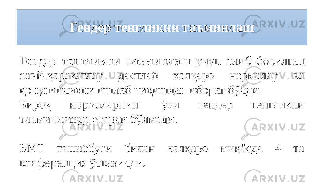 Гендер тенгликни таъминлаш Гендер тенгликни таъминлаш учун олиб борилган саъй-ҳаракатлар дастлаб халқаро нормалар ва қонунчиликни ишлаб чиқишдан иборат бўлди. Бироқ нормаларнинг ўзи гендер тенгликни таъминлашда етарли бўлмади. БМТ ташаббуси билан халқаро миқёсда 4 та конференция ўтказилди. 